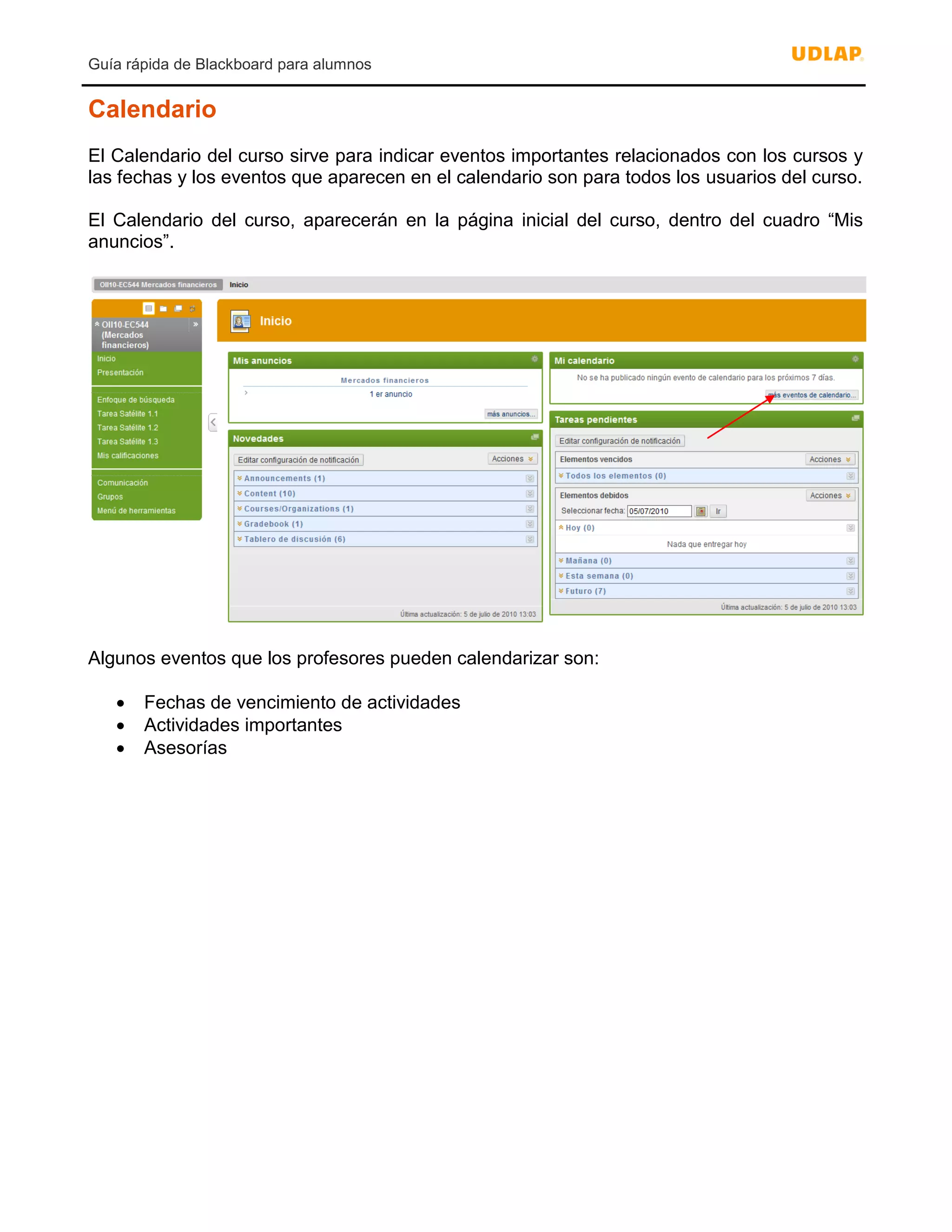 Guía rápida de Blackboard para alumnos
Calendario
El Calendario del curso sirve para indicar eventos importantes relacionados con los cursos y
las fechas y los eventos que aparecen en el calendario son para todos los usuarios del curso.
El Calendario del curso, aparecerán en la página inicial del curso, dentro del cuadro “Mis
anuncios”.
Algunos eventos que los profesores pueden calendarizar son:
 Fechas de vencimiento de actividades
 Actividades importantes
 Asesorías
 