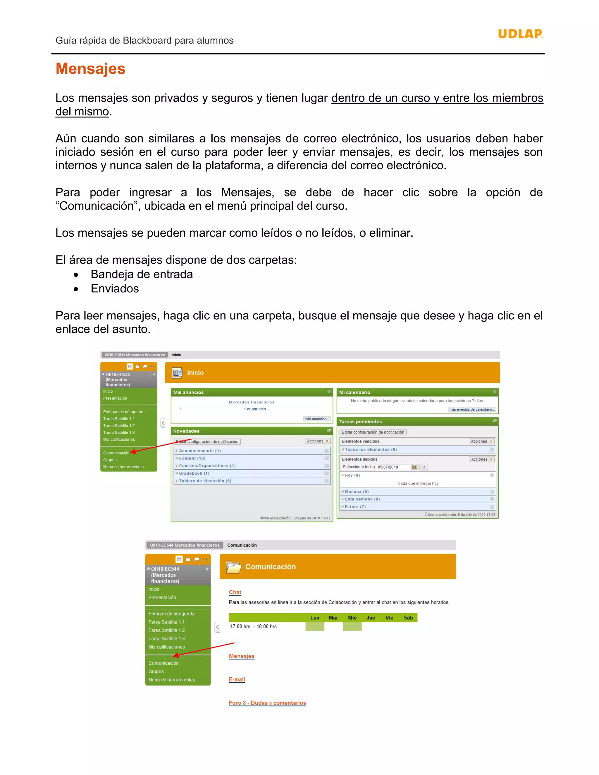 Guía rápida de Blackboard para alumnos
Mensajes
Los mensajes son privados y seguros y tienen lugar dentro de un curso y entre los miembros
del mismo.
Aún cuando son similares a los mensajes de correo electrónico, los usuarios deben haber
iniciado sesión en el curso para poder leer y enviar mensajes, es decir, los mensajes son
internos y nunca salen de la plataforma, a diferencia del correo electrónico.
Para poder ingresar a los Mensajes, se debe de hacer clic sobre la opción de
“Comunicación”, ubicada en el menú principal del curso.
Los mensajes se pueden marcar como leídos o no leídos, o eliminar.
El área de mensajes dispone de dos carpetas:
 Bandeja de entrada
 Enviados
Para leer mensajes, haga clic en una carpeta, busque el mensaje que desee y haga clic en el
enlace del asunto.
 