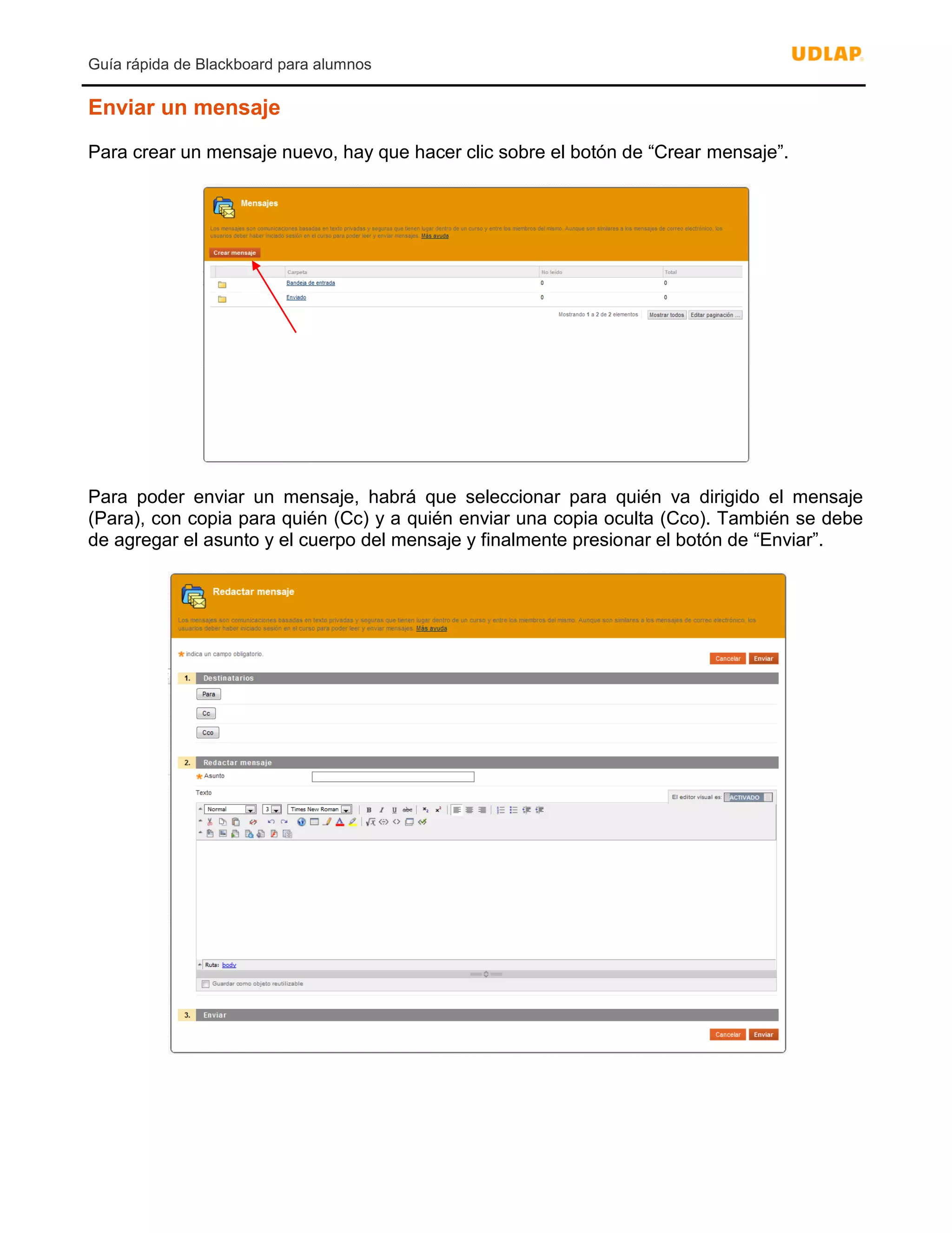 Guía rápida de Blackboard para alumnos
Enviar un mensaje
Para crear un mensaje nuevo, hay que hacer clic sobre el botón de “Crear mensaje”.
Para poder enviar un mensaje, habrá que seleccionar para quién va dirigido el mensaje
(Para), con copia para quién (Cc) y a quién enviar una copia oculta (Cco). También se debe
de agregar el asunto y el cuerpo del mensaje y finalmente presionar el botón de “Enviar”.
 