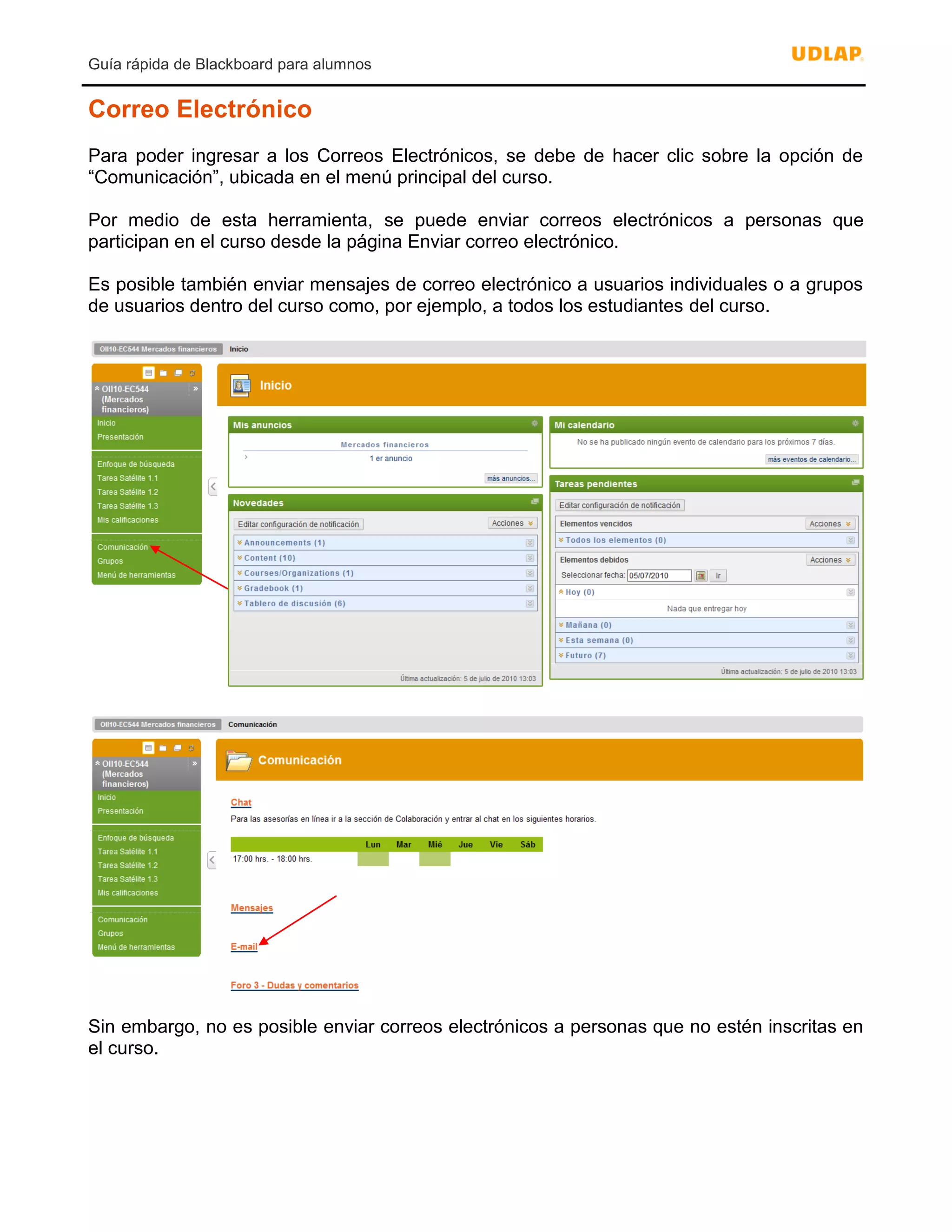 Guía rápida de Blackboard para alumnos
Correo Electrónico
Para poder ingresar a los Correos Electrónicos, se debe de hacer clic sobre la opción de
“Comunicación”, ubicada en el menú principal del curso.
Por medio de esta herramienta, se puede enviar correos electrónicos a personas que
participan en el curso desde la página Enviar correo electrónico.
Es posible también enviar mensajes de correo electrónico a usuarios individuales o a grupos
de usuarios dentro del curso como, por ejemplo, a todos los estudiantes del curso.
Sin embargo, no es posible enviar correos electrónicos a personas que no estén inscritas en
el curso.
 