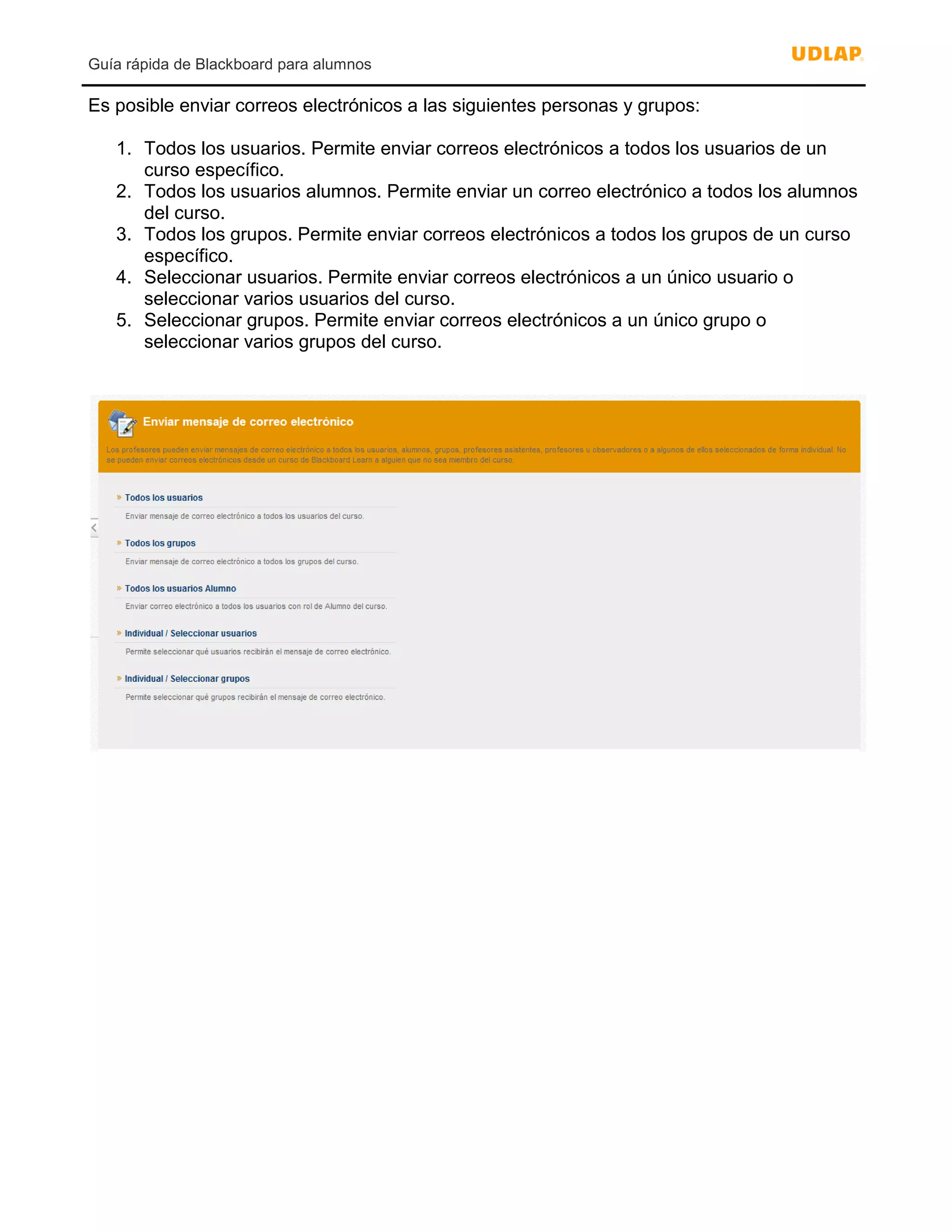 Guía rápida de Blackboard para alumnos
Es posible enviar correos electrónicos a las siguientes personas y grupos:
1. Todos los usuarios. Permite enviar correos electrónicos a todos los usuarios de un
curso específico.
2. Todos los usuarios alumnos. Permite enviar un correo electrónico a todos los alumnos
del curso.
3. Todos los grupos. Permite enviar correos electrónicos a todos los grupos de un curso
específico.
4. Seleccionar usuarios. Permite enviar correos electrónicos a un único usuario o
seleccionar varios usuarios del curso.
5. Seleccionar grupos. Permite enviar correos electrónicos a un único grupo o
seleccionar varios grupos del curso.
 