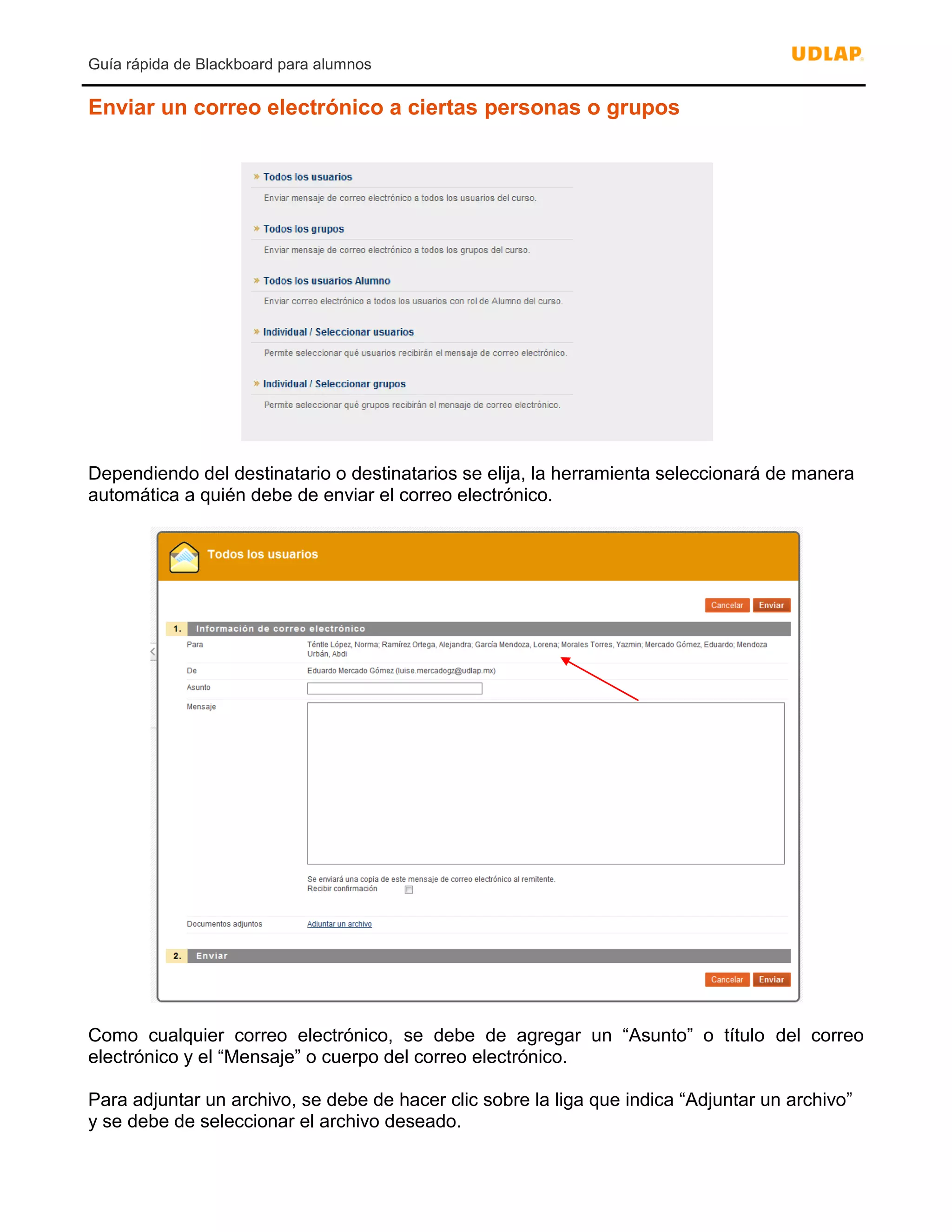 Guía rápida de Blackboard para alumnos
Enviar un correo electrónico a ciertas personas o grupos
Dependiendo del destinatario o destinatarios se elija, la herramienta seleccionará de manera
automática a quién debe de enviar el correo electrónico.
Como cualquier correo electrónico, se debe de agregar un “Asunto” o título del correo
electrónico y el “Mensaje” o cuerpo del correo electrónico.
Para adjuntar un archivo, se debe de hacer clic sobre la liga que indica “Adjuntar un archivo”
y se debe de seleccionar el archivo deseado.
 