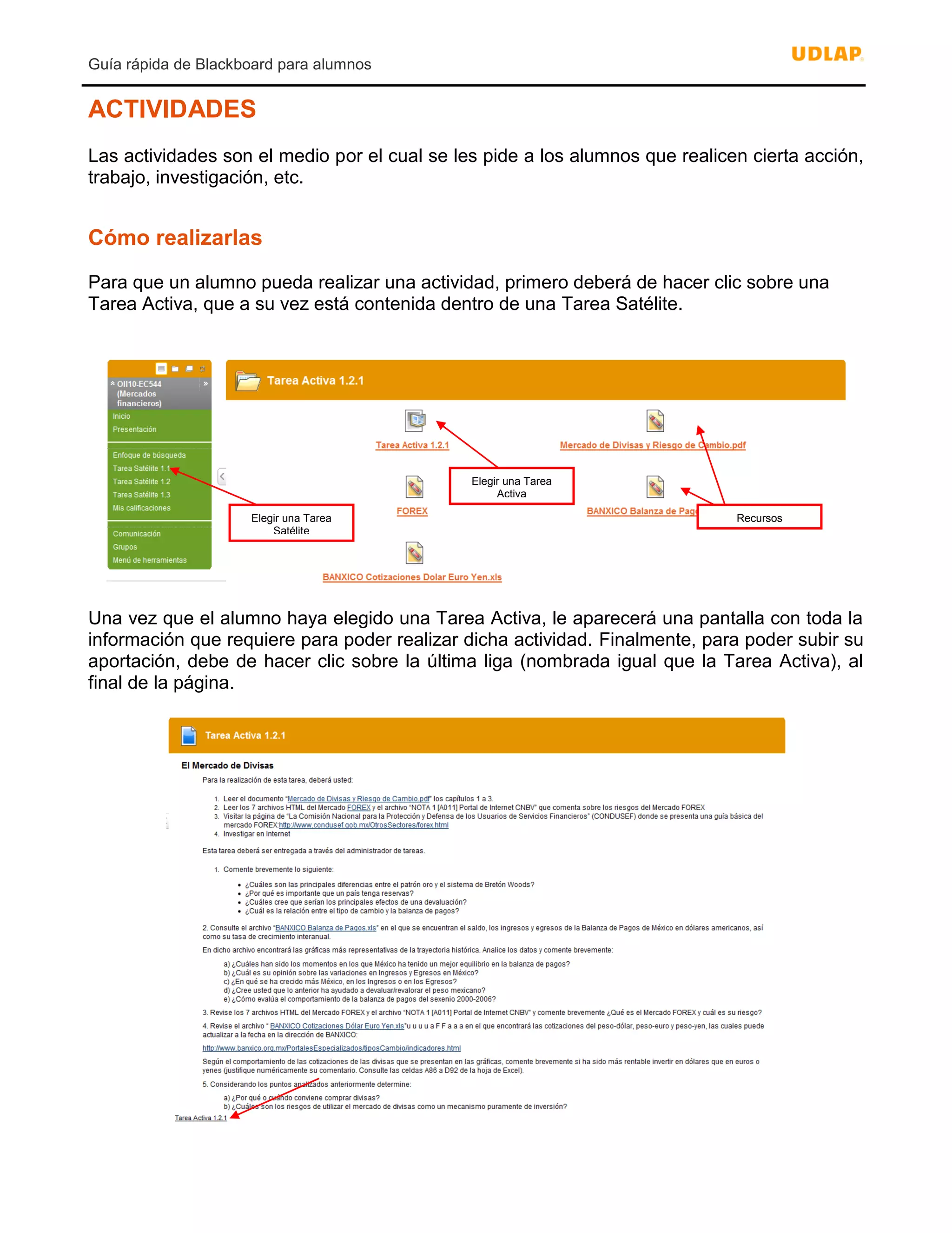 Guía rápida de Blackboard para alumnos
ACTIVIDADES
Las actividades son el medio por el cual se les pide a los alumnos que realicen cierta acción,
trabajo, investigación, etc.
Cómo realizarlas
Para que un alumno pueda realizar una actividad, primero deberá de hacer clic sobre una
Tarea Activa, que a su vez está contenida dentro de una Tarea Satélite.
Una vez que el alumno haya elegido una Tarea Activa, le aparecerá una pantalla con toda la
información que requiere para poder realizar dicha actividad. Finalmente, para poder subir su
aportación, debe de hacer clic sobre la última liga (nombrada igual que la Tarea Activa), al
final de la página.
Elegir una Tarea
Satélite
Elegir una Tarea
Activa
Recursos
 