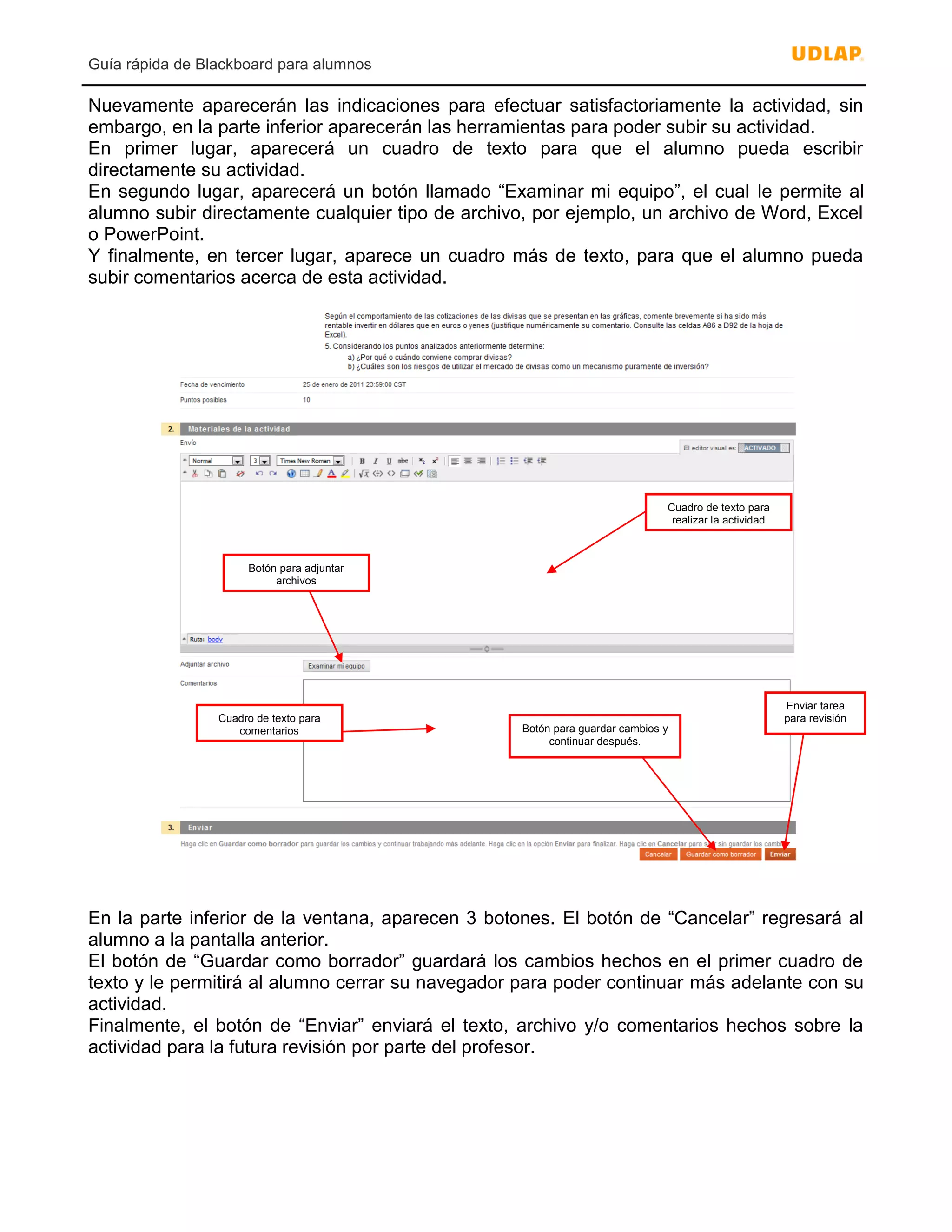 Guía rápida de Blackboard para alumnos
Nuevamente aparecerán las indicaciones para efectuar satisfactoriamente la actividad, sin
embargo, en la parte inferior aparecerán las herramientas para poder subir su actividad.
En primer lugar, aparecerá un cuadro de texto para que el alumno pueda escribir
directamente su actividad.
En segundo lugar, aparecerá un botón llamado “Examinar mi equipo”, el cual le permite al
alumno subir directamente cualquier tipo de archivo, por ejemplo, un archivo de Word, Excel
o PowerPoint.
Y finalmente, en tercer lugar, aparece un cuadro más de texto, para que el alumno pueda
subir comentarios acerca de esta actividad.
En la parte inferior de la ventana, aparecen 3 botones. El botón de “Cancelar” regresará al
alumno a la pantalla anterior.
El botón de “Guardar como borrador” guardará los cambios hechos en el primer cuadro de
texto y le permitirá al alumno cerrar su navegador para poder continuar más adelante con su
actividad.
Finalmente, el botón de “Enviar” enviará el texto, archivo y/o comentarios hechos sobre la
actividad para la futura revisión por parte del profesor.
Cuadro de texto para
realizar la actividad
Botón para adjuntar
archivos
Cuadro de texto para
comentarios Botón para guardar cambios y
continuar después.
Enviar tarea
para revisión
 
