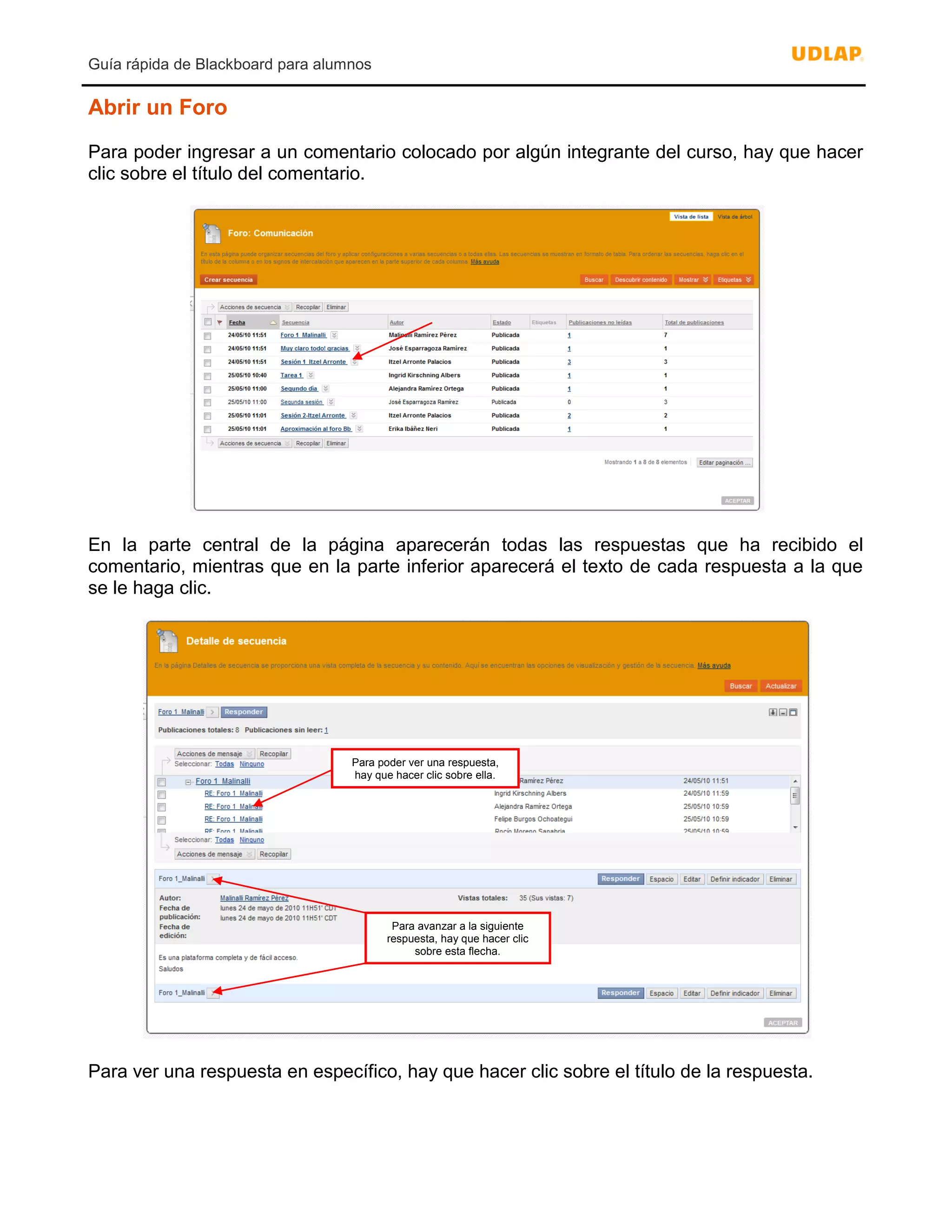 Guía rápida de Blackboard para alumnos
Abrir un Foro
Para poder ingresar a un comentario colocado por algún integrante del curso, hay que hacer
clic sobre el título del comentario.
En la parte central de la página aparecerán todas las respuestas que ha recibido el
comentario, mientras que en la parte inferior aparecerá el texto de cada respuesta a la que
se le haga clic.
Para ver una respuesta en específico, hay que hacer clic sobre el título de la respuesta.
Para avanzar a la siguiente
respuesta, hay que hacer clic
sobre esta flecha.
Para poder ver una respuesta,
hay que hacer clic sobre ella.
 