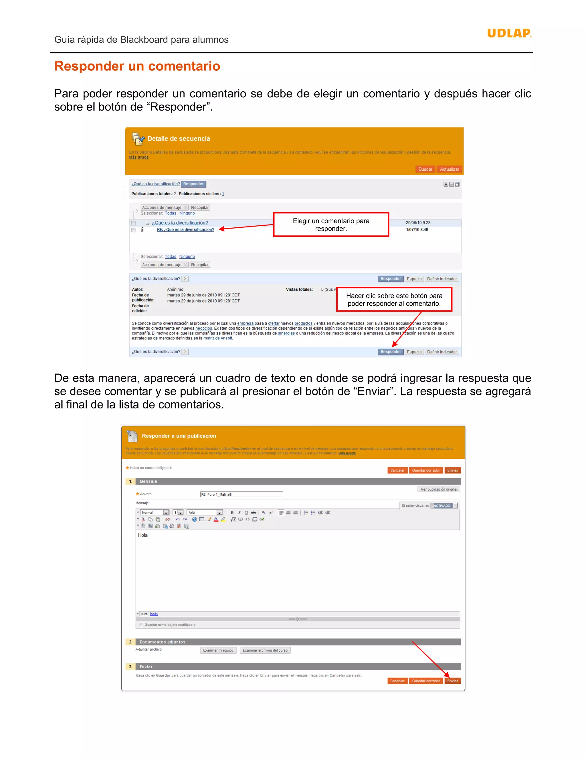 Guía rápida de Blackboard para alumnos
Responder un comentario
Para poder responder un comentario se debe de elegir un comentario y después hacer clic
sobre el botón de “Responder”.
De esta manera, aparecerá un cuadro de texto en donde se podrá ingresar la respuesta que
se desee comentar y se publicará al presionar el botón de “Enviar”. La respuesta se agregará
al final de la lista de comentarios.
Elegir un comentario para
responder.
Hacer clic sobre este botón para
poder responder al comentario.
 