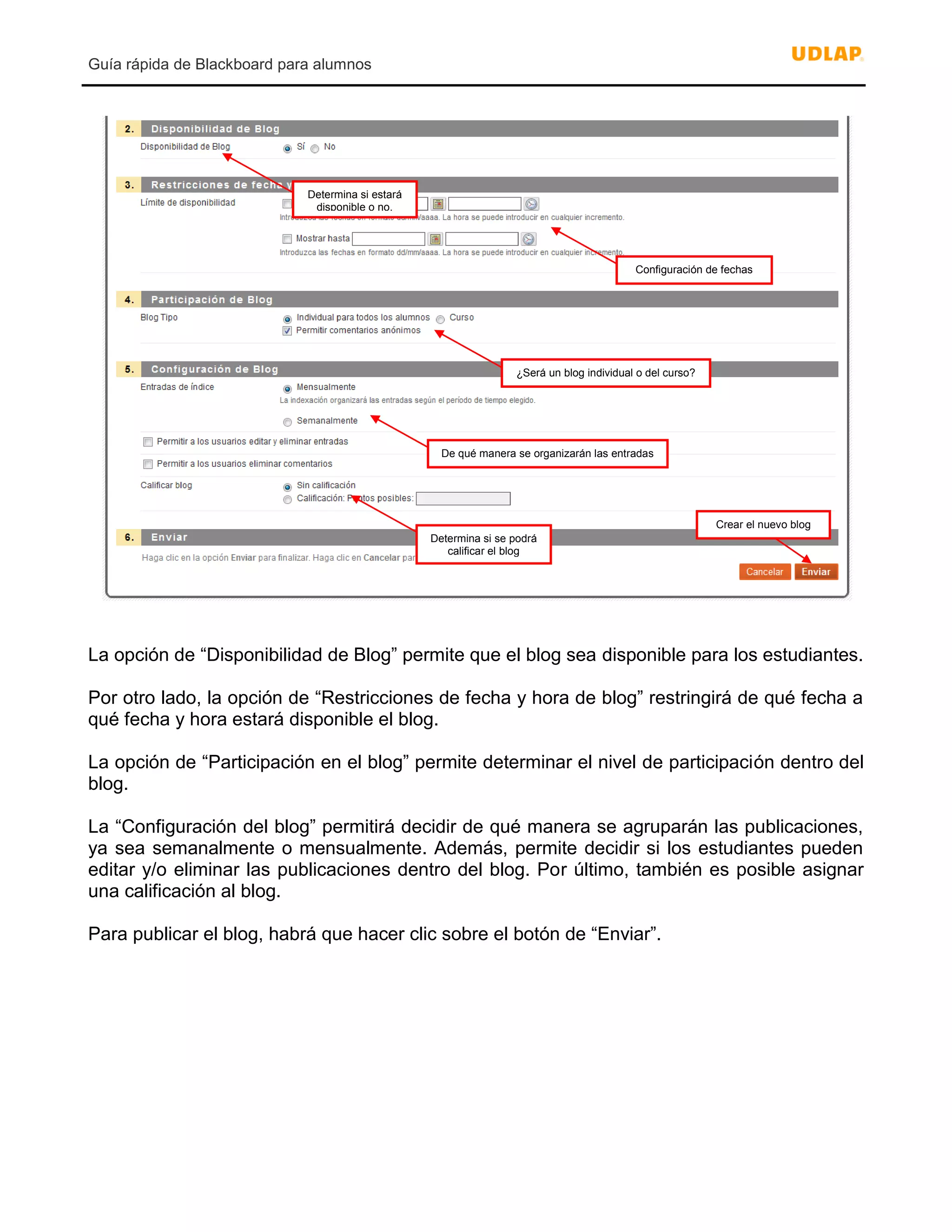 Guía rápida de Blackboard para alumnos
La opción de “Disponibilidad de Blog” permite que el blog sea disponible para los estudiantes.
Por otro lado, la opción de “Restricciones de fecha y hora de blog” restringirá de qué fecha a
qué fecha y hora estará disponible el blog.
La opción de “Participación en el blog” permite determinar el nivel de participación dentro del
blog.
La “Configuración del blog” permitirá decidir de qué manera se agruparán las publicaciones,
ya sea semanalmente o mensualmente. Además, permite decidir si los estudiantes pueden
editar y/o eliminar las publicaciones dentro del blog. Por último, también es posible asignar
una calificación al blog.
Para publicar el blog, habrá que hacer clic sobre el botón de “Enviar”.
Determina si estará
disponible o no.
Configuración de fechas
¿Será un blog individual o del curso?
De qué manera se organizarán las entradas
Determina si se podrá
calificar el blog
Crear el nuevo blog
 