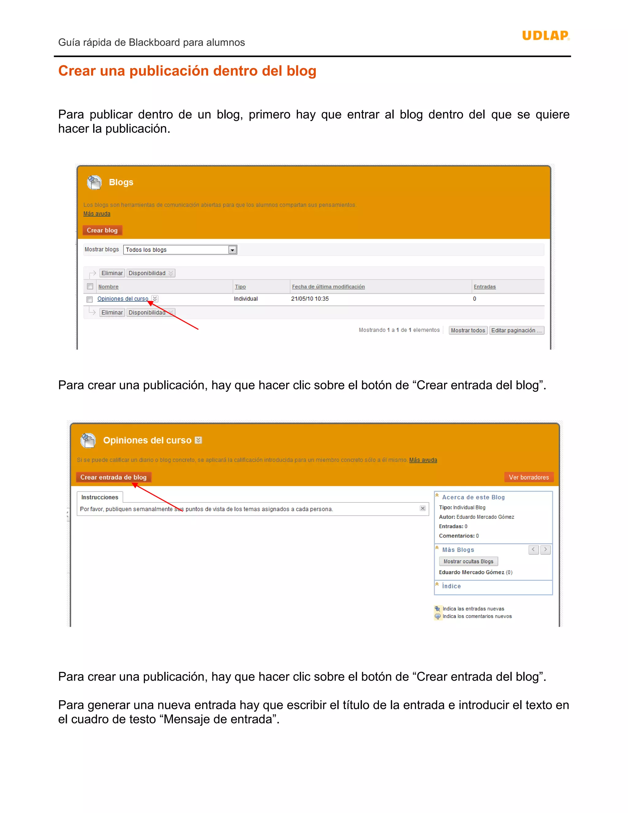Guía rápida de Blackboard para alumnos
Crear una publicación dentro del blog
Para publicar dentro de un blog, primero hay que entrar al blog dentro del que se quiere
hacer la publicación.
Para crear una publicación, hay que hacer clic sobre el botón de “Crear entrada del blog”.
Para crear una publicación, hay que hacer clic sobre el botón de “Crear entrada del blog”.
Para generar una nueva entrada hay que escribir el título de la entrada e introducir el texto en
el cuadro de testo “Mensaje de entrada”.
 