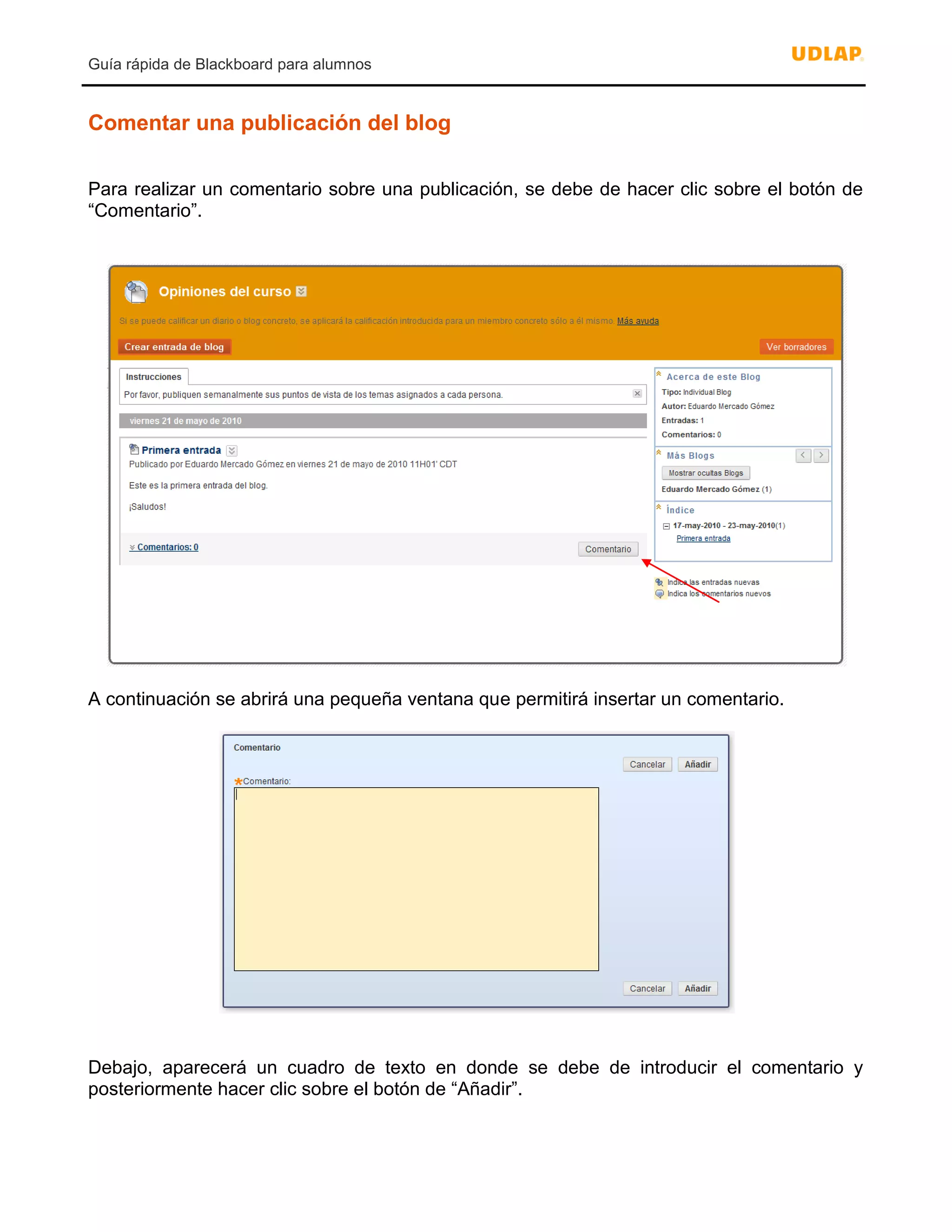 Guía rápida de Blackboard para alumnos
Comentar una publicación del blog
Para realizar un comentario sobre una publicación, se debe de hacer clic sobre el botón de
“Comentario”.
A continuación se abrirá una pequeña ventana que permitirá insertar un comentario.
Debajo, aparecerá un cuadro de texto en donde se debe de introducir el comentario y
posteriormente hacer clic sobre el botón de “Añadir”.
 