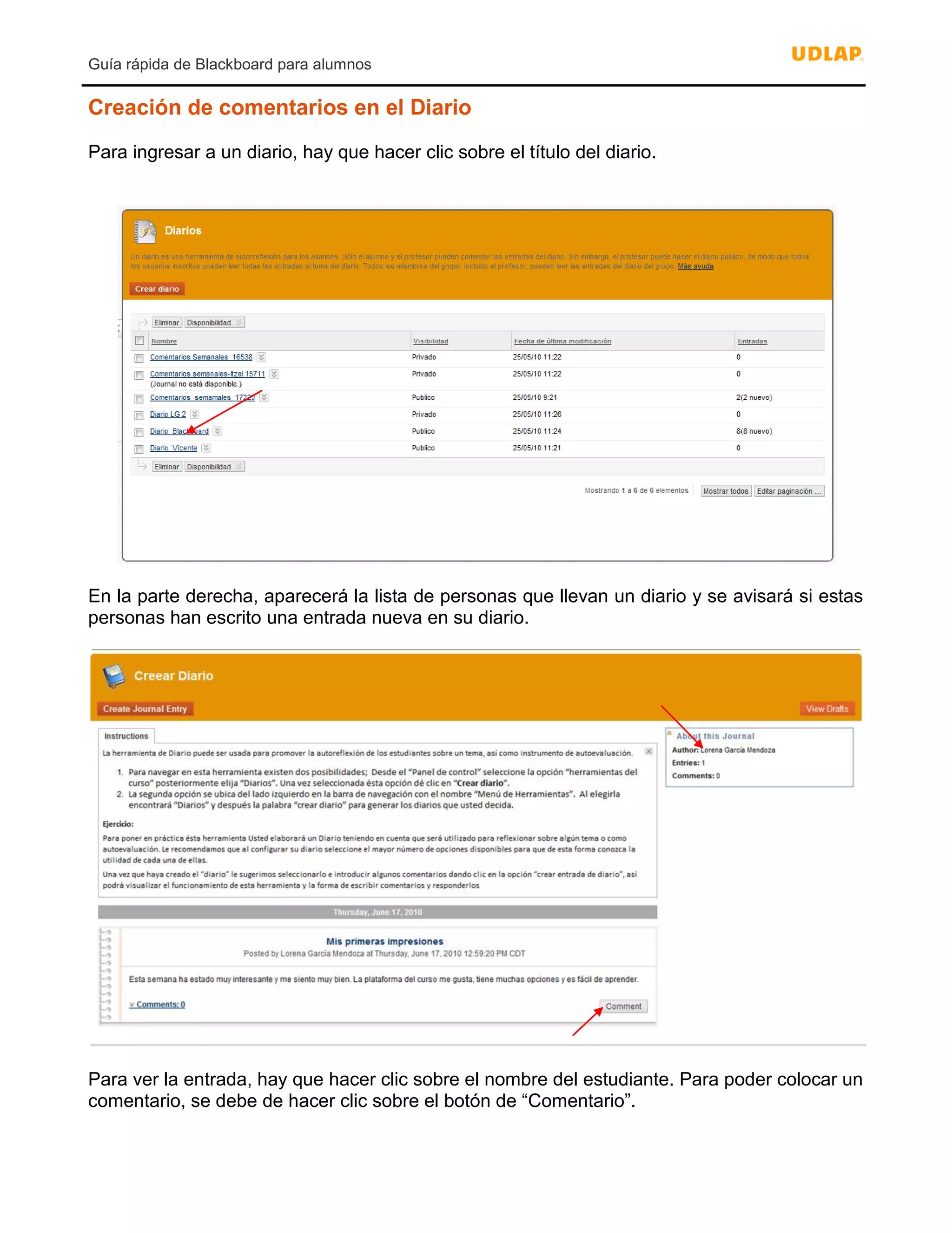 Guía rápida de Blackboard para alumnos
Creación de comentarios en el Diario
Para ingresar a un diario, hay que hacer clic sobre el título del diario.
En la parte derecha, aparecerá la lista de personas que llevan un diario y se avisará si estas
personas han escrito una entrada nueva en su diario.
Para ver la entrada, hay que hacer clic sobre el nombre del estudiante. Para poder colocar un
comentario, se debe de hacer clic sobre el botón de “Comentario”.
 