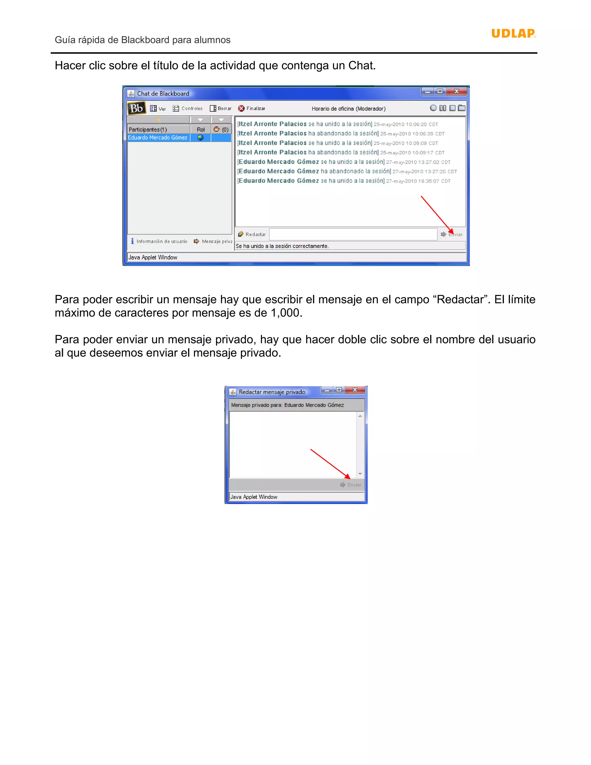 Guía rápida de Blackboard para alumnos
Hacer clic sobre el título de la actividad que contenga un Chat.
Para poder escribir un mensaje hay que escribir el mensaje en el campo “Redactar”. El límite
máximo de caracteres por mensaje es de 1,000.
Para poder enviar un mensaje privado, hay que hacer doble clic sobre el nombre del usuario
al que deseemos enviar el mensaje privado.
 