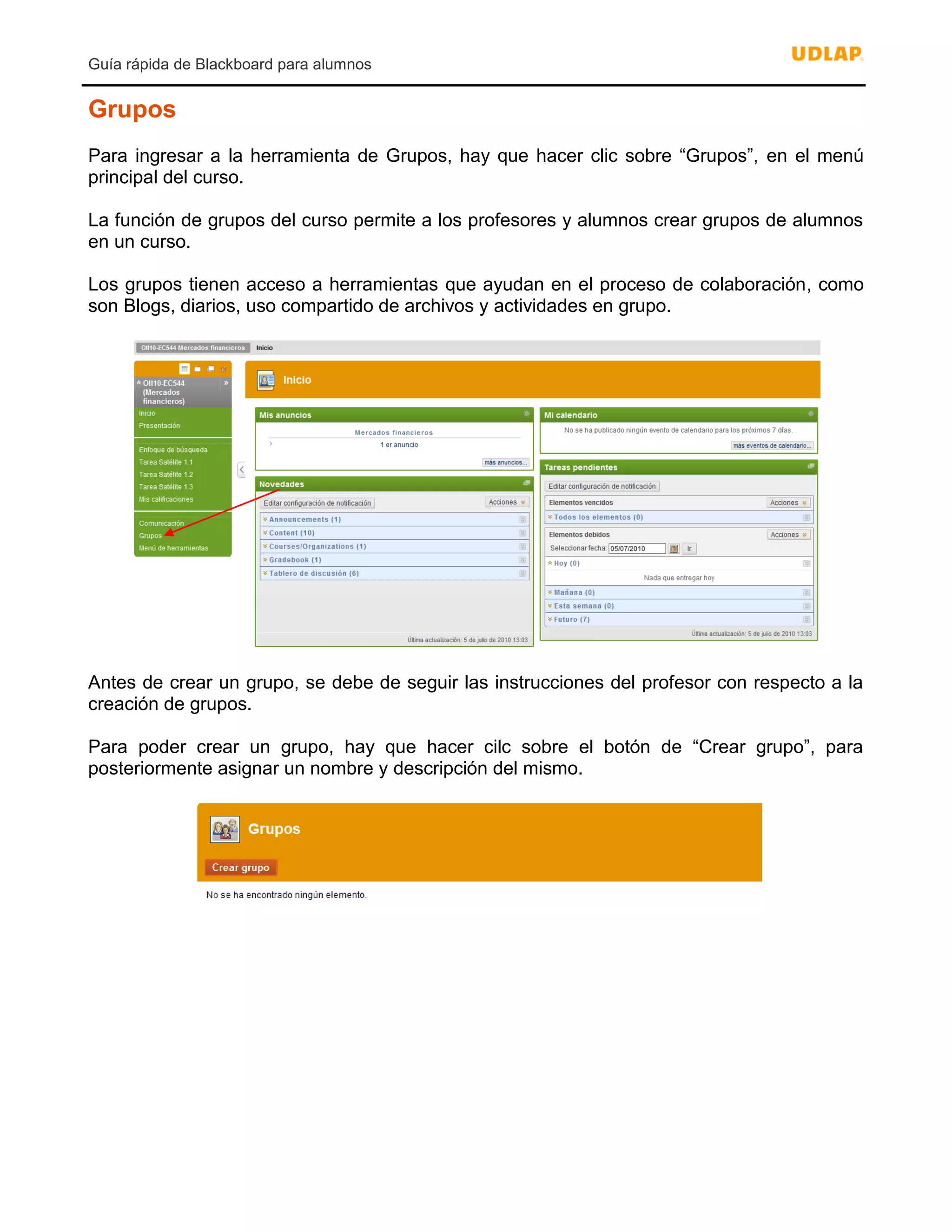 Guía rápida de Blackboard para alumnos
Grupos
Para ingresar a la herramienta de Grupos, hay que hacer clic sobre “Grupos”, en el menú
principal del curso.
La función de grupos del curso permite a los profesores y alumnos crear grupos de alumnos
en un curso.
Los grupos tienen acceso a herramientas que ayudan en el proceso de colaboración, como
son Blogs, diarios, uso compartido de archivos y actividades en grupo.
Antes de crear un grupo, se debe de seguir las instrucciones del profesor con respecto a la
creación de grupos.
Para poder crear un grupo, hay que hacer cilc sobre el botón de “Crear grupo”, para
posteriormente asignar un nombre y descripción del mismo.
 