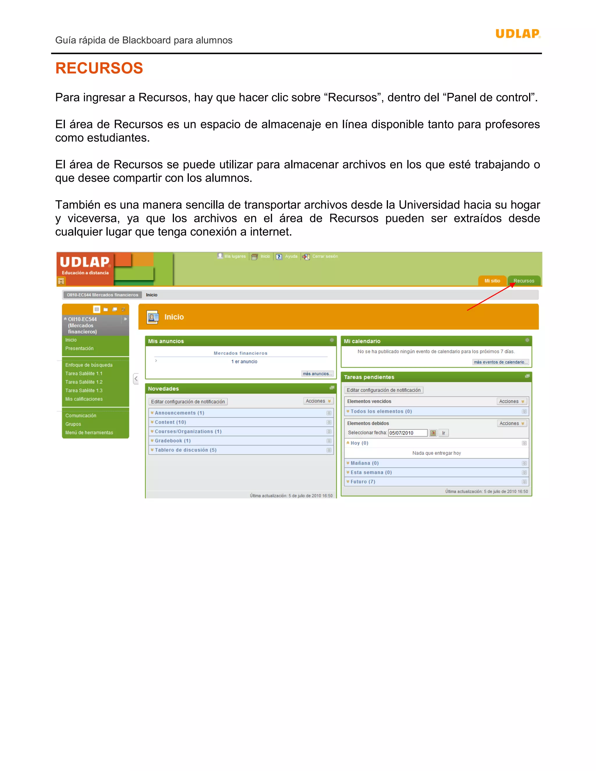Guía rápida de Blackboard para alumnos
RECURSOS
Para ingresar a Recursos, hay que hacer clic sobre “Recursos”, dentro del “Panel de control”.
El área de Recursos es un espacio de almacenaje en línea disponible tanto para profesores
como estudiantes.
El área de Recursos se puede utilizar para almacenar archivos en los que esté trabajando o
que desee compartir con los alumnos.
También es una manera sencilla de transportar archivos desde la Universidad hacia su hogar
y viceversa, ya que los archivos en el área de Recursos pueden ser extraídos desde
cualquier lugar que tenga conexión a internet.
 