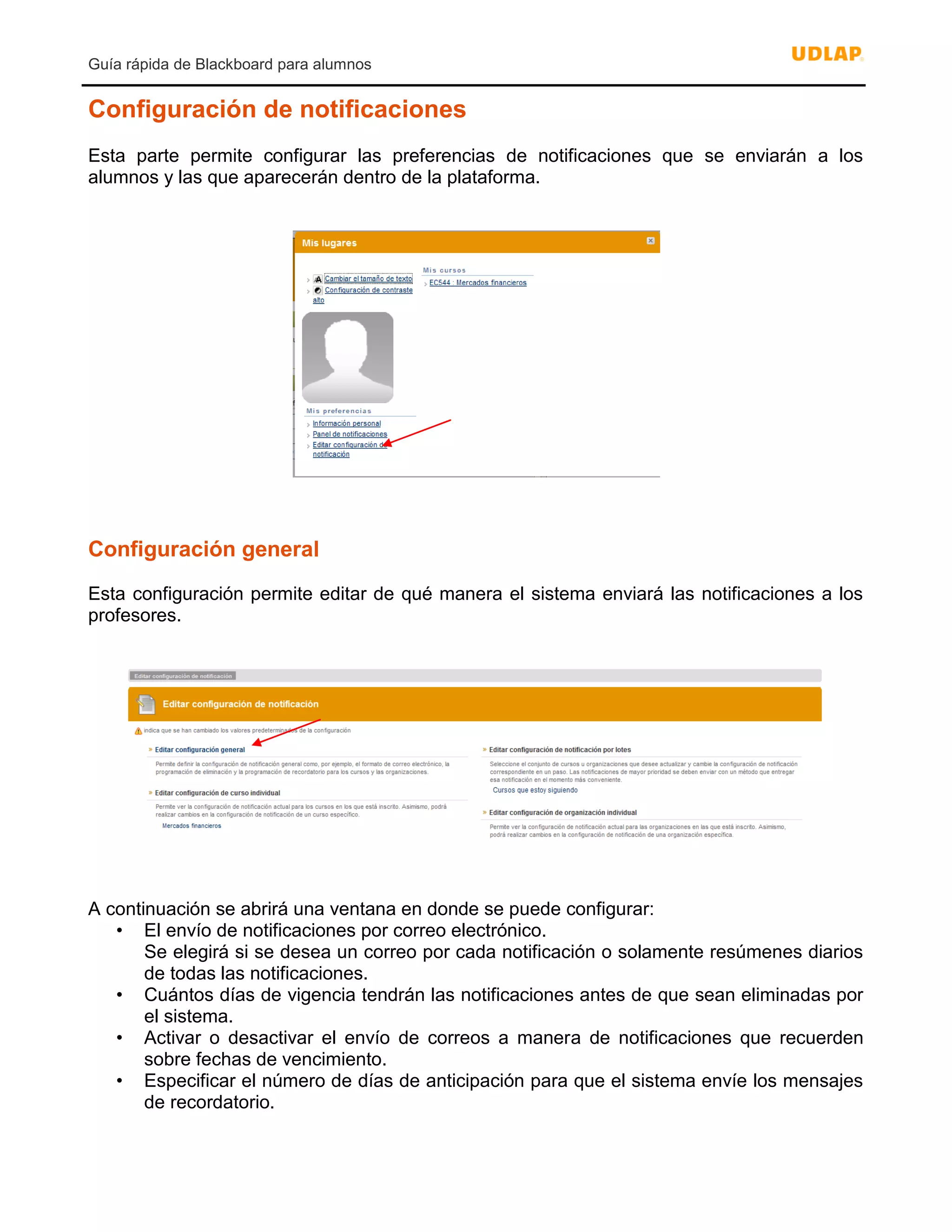 Guía rápida de Blackboard para alumnos
Configuración de notificaciones
Esta parte permite configurar las preferencias de notificaciones que se enviarán a los
alumnos y las que aparecerán dentro de la plataforma.
Configuración general
Esta configuración permite editar de qué manera el sistema enviará las notificaciones a los
profesores.
A continuación se abrirá una ventana en donde se puede configurar:
• El envío de notificaciones por correo electrónico.
Se elegirá si se desea un correo por cada notificación o solamente resúmenes diarios
de todas las notificaciones.
• Cuántos días de vigencia tendrán las notificaciones antes de que sean eliminadas por
el sistema.
• Activar o desactivar el envío de correos a manera de notificaciones que recuerden
sobre fechas de vencimiento.
• Especificar el número de días de anticipación para que el sistema envíe los mensajes
de recordatorio.
 