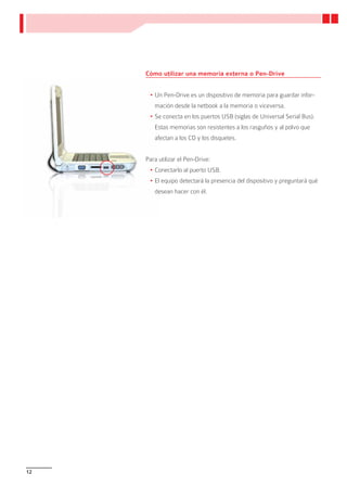 Cómo utilizar una memoria externa o Pen-Drive


      •	Un Pen-Drive es un dispositivo de memoria para guardar infor-
        mación desde la netbook a la memoria o viceversa.
      •	Se conecta en los puertos USB (siglas de Universal Serial Bus).
        Estas memorias son resistentes a los rasguños y al polvo que
        afectan a los CD y los disquetes.


     Para utilizar el Pen-Drive:
      •	Conectarlo al puerto USB.
      •	El equipo detectará la presencia del dispositivo y preguntará qué
        desean hacer con él.




12
 