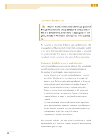 Advertencia de batería baja


                Después de una advertencia de batería baja, guardar el
     trabajo inmediatamente y luego conectar la computadora por-
     tátil a un tomacorriente. Si la batería se descargara por com-
     pleto, el modo de hibernación comenzará de forma automáti-
     ca.


     Se escuchará la advertencia de batería baja cuando la misma esté
     descargada en un 90 por ciento. Si no conecta la computadora portátil
     a una fuente de energía alternativa durante este lapso, se producirá
     un sonido reiterado. Si la batería se descarga considerablemente,
     su netbook entrará en modo de hibernación de forma automática.


     Preparación de la batería para el uso (calibración)
     Antes de usar la batería por primera vez, la batería debe ser calibrada
     con el fin de obtener informes precisos del estado de la batería.
     Para calibrar la batería siga las siguientes instrucciones:
      •	Insertar la batería en el compartimento de la batería y encender
           su netbook. Si la batería está completamente sin energía ir al
           siguiente paso. De lo contrario, dejar que la batería se descargue
           hasta que la alarma de batería baja emita sonidos de aviso. El
           sistema entrará automáticamente en modo de suspensión.
      •	Apagar su netbook. Conectar el adaptador de A/C y dejar que
           la batería se recargue completamente. Cuando el indicador de
           carga de la batería se apaga, la batería está completamente
           cargada.
      •	Encender su netbook, y dejar que la batería se descargue hasta
           que la alarma de batería baja emita sonidos de aviso. El sistema
           entrará automáticamente en modo de suspensión. Ahora conec-
           tar el adaptador de A/C para recargar la batería.
      •	La batería está calibrada correctamente.


     Esta operación realizada cada mes ayudará con el correcto control
     de la capacidad de la batería. En toda otra ocasión es perjudicial dejar
     que la batería agote su carga.


22
 