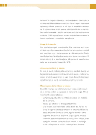 La batería se cargará si falta carga y si su netbook está conectada a la
corriente eléctrica mediante su adaptador. No se cargará si estuviera
demasiado caliente, ya sea por el uso o por la temperatura ambien-
tal. Si esto ocurriera, el indicador de batería emitirá una luz naranja.
Desconecte la netbook y permita que la batería adopte la temperatura
ambiente. El indicador de batería también emitirá una luz naranja si la
batería está dañada y necesita ser reemplazada.


Carga de la batería
Una batería descargada en su totalidad debe conectarse a un toma-
corriente entre 3 y 6 horas (dependiendo de si la computadora portátil
está encendida o no y qué programas se están ejecutando). Puede
dejar la batería en la netbook cargando tanto tiempo como desee. El
circuito interno de la batería evita su sobrecarga; de todas formas,
evitar que su temperatura supere los 50ºC.


Almacenamiento de la batería
En caso de que la netbook deba permanecer guardada durante un
lapso prolongado, es conveniente que la batería quede a media carga,
extraer la batería y guardar en un lugar fresco. Cargar la batería por
completo antes de usar la computadora portátil nuevamente.


Maximización de la vida de la batería
Es posible recargar una batería numerosas veces, pero transcurri-
do un tiempo, perderá su capacidad de mantener la carga. A fin de
maximizar la vida de la batería:
 •	Siempre que pueda, utilice su netbook conectada con el adapta-
   dor de corriente.
 •	No deje que la batería se descargue totalmente.
 •	Evite el calor, pues deteriora las células de ión-litio. Por eso no
   la deje en lugares calientes o dentro de un auto expuesto a la luz
   del sol. Encendida encima de camas, lugares blandos o sobre
   las piernas del usuario es perjudicial, ya que tapa las zonas de
   ventilación. La humedad también es nociva para la netbook, evite
   los lugares húmedos. Lo ideal es que la netbook se mantenga
   lo más cerca posible de los 22ºC - a temperatura ambiente -,


                                                                         23
 
