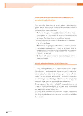 Indicaciones de seguridad adicionales para equipos con
     comunicaciones inalámbricas


     En el equipo hay dispositivos de comunicaciones inalámbricas inte-
     grados. Por ello al trabajar con el equipo se deben cumplir siempre las
     siguientes indicaciones de seguridad:
      •	Mantener el equipo al menos a 20 cm de distancia de un marca-
        pasos, ya que en caso contrario las ondas radioeléctricas pueden
        perjudicar el funcionamiento correcto del marcapasos.
      •	La emisión de ondas radioeléctricas puede producir interferen-
        cias en los audífonos.
      •	No acercar el equipo a gases inflamables o a una zona potencial-
        mente explosiva (por ejemplo a un taller de barnizado) ya que la
        emisión de ondas radioeléctricas puede ocasionar una explosión
        o producir un incendio.
      •	El alcance de la radiocomunicación depende de las condiciones
        medioambientales.


     Sistema de bloqueo en caso de extravío o robo


     La computadora portátil incluye un dispositivo de seguridad que per-
     mite el bloqueo y la inutilización del equipo en caso de extravíos, hur-
     tos, robos o cualquier situación que implique que el destino de la com-
     putadora no es el asignado originalmente. Este sistema de seguridad
     es autónomo y se encuentra integrado físicamente a los componentes
     del equipo, por lo que no puede removerse ni desactivarse.
     El sistema de seguridad vuelve inutilizable la computadora de manera
     tal que una vez bloqueado el equipo, ya no puede volver a encenderse
     aún luego de formatearle el disco duro.
     Si la computadora portátil se encuentra bloqueada por el sistema de
     seguridad deberá ponerse en contacto con el Administrador de Red
     de su escuela.




32
 