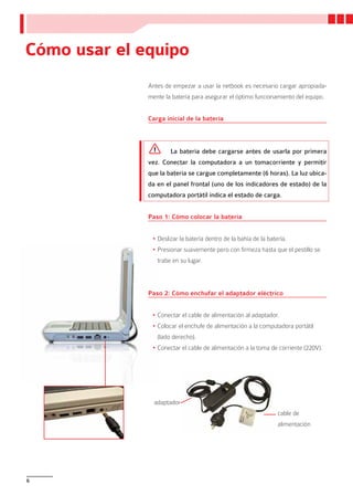 Cómo usar el equipo
              Antes de empezar a usar la netbook es necesario cargar apropiada-
              mente la batería para asegurar el óptimo funcionamiento del equipo.


              Carga inicial de la batería



                      La batería debe cargarse antes de usarla por primera
              vez. Conectar la computadora a un tomacorriente y permitir
              que la batería se cargue completamente (6 horas). La luz ubica-
              da en el panel frontal (uno de los indicadores de estado) de la
              computadora portátil indica el estado de carga.


              Paso 1: Cómo colocar la batería


               •	Deslizar la batería dentro de la bahía de la batería.
               •	Presionar suavemente pero con firmeza hasta que el pestillo se
                 trabe en su lugar.



              Paso 2: Cómo enchufar el adaptador eléctrico


               •	Conectar el cable de alimentación al adaptador.
               •	Colocar el enchufe de alimentación a la computadora portátil
                 (lado derecho).
               •	Conectar el cable de alimentación a la toma de corriente (220V).




                adaptador
                                                                  cable de
                                                                  alimentación




6
 