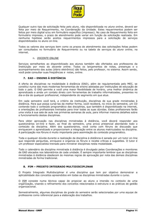 Manual Aluno - UNIP Página 11
Qualquer outro tipo de solicitação feita pelo aluno, não disponibilizada no aluno online, deverá ser
feita por meio de Requerimento, na Coordenação da Unidade. Estes requerimentos podem ser
feitos por meio digital e/ou em formulário específico (impresso). No caso de Requerimento feito em
formulário impresso, o prazo de atendimento pode variar em função da solicitação realizada. Em
nenhuma hipótese serão aceitos requerimentos impressos para a solicitação de serviços
disponibilizados no aluno on-line.
Todos os valores dos serviços bem como os prazos de atendimento das solicitações feitas podem
ser consultados no formulário de Requerimento ou na tabela de serviços do aluno online, na
internet.
n. DOCENTE ONLINE
Serviços semelhantes ao disponibilizado aos alunos também são ofertados aos professores da
Instituição por meio do docente online. Todos os lançamentos de notas, presenças e o
acompanhamento das aulas (diário eletrônico) são feitos, pelo professor, no sistema. Assim sendo,
você pode consultar suas freqüências e notas, online.
7. EAD – ENSINO À DISTÂNCIA
A oferta de disciplinas na modalidade à distância (EAD), além de regulamentada pelo MEC, se
constitui numa das mais modernas ferramentas de ensino adotadas por instituições de educação de
todo o país. O EAD permite a você uma maior flexibilidade de horário, uma melhor dinâmica de
aprendizado e ainda um contato direto com ferramentas de trabalho informatizadas, presentes no
dia-a-dia de qualquer profissional, independente do segmento em que atue.
Em cada semestre você terá, a critério da instituição, disciplinas de sua grade ministradas à
distância. Para que possa cursá-las da melhor forma, você receberá, no início do semestre, um CD
contendo todo o conteúdo programático das disciplinas, que também é disponibilizado na internet,
e orientações de profissionais treinados para tirar todas as suas dúvidas. Estes profissionais farão
uma visita à sua sala de aula nas primeiras semanas de aula, para informar maiores detalhes sobre
e funcionamento destas disciplinas.
Para obter aprovação nas disciplinas ministradas à distância, você deverá responder aos
questionários on-line e fazer, ao final do semestre, uma prova presencial abordando todo o
conteúdo da disciplina. Além dos questionários, você conta com fóruns de discussão que
enriquecem o aprendizado e proporcionam a integração entre os alunos matriculados na disciplina.
A participação nos fóruns é muito importante para assimilação do conteúdo programático.
Toda e qualquer dúvida durante a realização da disciplina à distância é sanada por um tutor on-line
que responde perguntas, enriquece e organiza os fóruns e recebe críticas e sugestões. O tutor é
um professor especialista treinado para ministrar disciplinas nesta modalidade.
Todo o calendário da disciplina ministrada à distância é divulgado pelas Coordenações e monitores
de EAD alocados nos laboratórios de cada unidade. É sempre importante lembrar que as disciplinas
ministradas à distância obedecem às mesmas regras de aprovação por nota das demais disciplinas
ministradas de forma tradicional.
8. PIM – PROJETO INTEGRADO MULTIDISCIPLINAR
O Projeto Integrado Multidisciplinar é uma disciplina que tem por objetivo demonstrar a
aplicabilidade dos conceitos apreendidos em todas as disciplinas ministradas durante o curso.
O PIM consiste numa técnica capaz de propiciar ao aluno a imersão no contexto de uma
organização, visando o refinamento dos conceitos relacionados à estrutura e as práticas de gestão
organizacional.
Semestralmente, algumas disciplinas da grade do semestre serão selecionadas por uma equipe de
professores como referencial para a elaboração dos trabalhos.
 