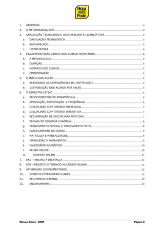 Manual Aluno - UNIP Página 2
1. ABERTURA ................................................................................................................................................................... 3
2. A METODOLOGIA SEPI............................................................................................................................................ 3
3. GRADUAÇÃO TECNOLÓGICA, BACHARELADO E LICENCIATURA ............................................................ 3
a. GRADUAÇÃO TECNOLÓGICA ........................................................................................................................... 3
b. BACHARELADO...................................................................................................................................................... 3
c. LICENCIATURA...................................................................................................................................................... 4
4. CARACTERÍSTICAS GERAIS DOS CURSOS OFERTADOS............................................................................ 4
a. A METODOLOGIA ................................................................................................................................................. 4
b. DURAÇÃO................................................................................................................................................................ 4
c. HORÁRIO DOS CURSOS .................................................................................................................................... 4
d. COORDENAÇÃO .................................................................................................................................................... 5
5. O INÍCIO DAS AULAS .............................................................................................................................................. 5
a. ACESSANDO ÀS DEPENDÊNCIAS DA INSTITUIÇÃO ............................................................................... 5
b. DISTRIBUIÇÃO DOS ALUNOS POR SALAS ................................................................................................. 5
6. O SEMESTRE LETIVO ............................................................................................................................................... 6
a. PROCEDIMENTOS DE REMATRÍCULA ........................................................................................................... 6
b. APROVAÇÃO, REPROVAÇÃO E FREQÜÊNCIA............................................................................................ 6
c. DISCIPLINAS COM TUTORIA PRESENCIAL................................................................................................. 7
d. DISCIPLINAS COM TUTORIA INTERATIVA ................................................................................................. 7
e. RECUPERAÇÃO DE DISCIPLINAS PERDIDAS............................................................................................. 7
f. PROVAS DE SEGUNDA CHAMADA.................................................................................................................. 8
g. TRANCAMENTO PARCIAL E TRANCAMENTO TOTAL ................................................................................ 8
h. CANCELAMENTO DO CURSO............................................................................................................................ 9
i. MATRÍCULA E MENSALIDADES....................................................................................................................... 9
j. FINANCEIRO X PAGAMENTOS......................................................................................................................... 9
k. CALENDÁRIO ACADÊMICO ............................................................................................................................. 10
l. ALUNO ONLINE................................................................................................................................................... 10
m. DOCENTE ONLINE ........................................................................................................................................ 11
7. EAD – ENSINO À DISTÂNCIA ............................................................................................................................. 11
8. PIM – PROJETO INTEGRADO MULTIDISCIPLINAR ...................................................................................... 11
9. ATIVIDADES COMPLEMENTARES ...................................................................................................................... 12
10. EVENTOS EXTRACURRICULARES................................................................................................................. 13
11. REGIMENTO INTERNO...................................................................................................................................... 13
12. ENCERRAMENTO ................................................................................................................................................ 13
 