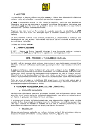 Manual Aluno - UNIP Página 3
1. ABERTURA
Olá! Bem vindo ao Manual Eletrônico do Aluno da UNIP. A partir deste momento você passará a
conhecer melhor a Instituição e a metodologia que escolheu para estudar.
A UNIP – Universidade Paulista - é uma Instituição inovadora, autorizada pelo Ministério da
Educação a ofertar cursos superiores de graduação tecnológica, bacharelado e licenciatura, pela
metodologia SEPI, que alia ensino de qualidade e baixo custo resultando numa das melhores
relações custo X benefício existentes no mercado.
Amparada nas mais modernas ferramentas de educação existentes na atualidade, a UNIP
proporciona aos seus alunos uma formação rápida e totalmente voltada para o mercado de
trabalho.
Um menu interativo permitirá a você conhecer, em detalhes, o funcionamento da Instituição e da
metodologia e lhe dará acesso a informações importantes que você utilizará ao longo de sua
permanência na Instituição.
Obrigado por escolher a UNIP!
2. A METODOLOGIA SEPI
O SEPI – Sistema de Ensino Presencial Interativo é uma ferramenta moderna, inovadora,
desenvolvida pela UNIP, que une professores capacitados e tecnologia educacional:
SEPI = PROFESSOR + TECNOLOGIA EDUCACIONAL
No SEPI, você tem acesso a todo o conteúdo programático de suas disciplinas por meio de CD’s e
Internet e conta com professores especializados que complementam o aprendizado em encontros
diários.
O SEPI assemelha-se ao sistema tradicional com uma grande vantagem: o aluno do SEPI, além do
contato diário com professores que orientam o andamento das disciplinas e tiram todas as dúvidas,
tem acesso a todo o conteúdo das disciplinas já no início das aulas, por meio de CDs e da Internet:
é tecnologia a serviço da educação permitindo a você estudar com professores capacitados, numa
estrutura especialmente desenvolvida para atender às suas necessidades e com maior flexibilidade!
Todos os cursos ofertados na metodologia SEPI proporcionam uma formação voltada para o
mercado de trabalho e amparado nas mesmas ferramentas de tecnologia educacional utilizadas por
algumas das maiores Universidades do mundo.
3. GRADUAÇÃO TECNOLÓGICA, BACHARELADO E LICENCIATURA
a. GRADUAÇÃO TECNOLÓGICA
São os cursos superiores de graduação, autorizados pelo MEC, com duração média de dois a três
anos. Eles têm o objetivo de formar profissionais especializados e ao serem concluídos fornecem
um diploma de graduação tecnológica, formando tecnólogos.
O tecnólogo tem formação profissional voltada para uma área específica, aliando teoria e prática
aplicada. O aluno da graduação tecnológica desenvolve habilidades e competências que permitem
uma rápida inserção no mercado de trabalho, em sua área de interesse profissional ou uma
atualização dos conhecimentos adquiridos ao longo de sua vida profissional.
b. BACHARELADO
São cursos superiores de graduação que conferem título de bacharel. São utilizados em algumas
áreas específicas do conhecimento e têm duração de, no mínimo, 4(quatro) anos.
 