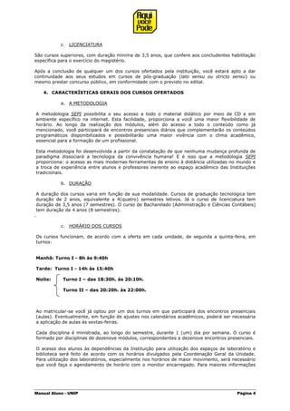 Manual Aluno - UNIP Página 4
c. LICENCIATURA
São cursos superiores, com duração mínima de 3,5 anos, que confere aos concludentes habilitação
específica para o exercício do magistério.
Após a conclusão de qualquer um dos cursos ofertados pela instituição, você estará apto a dar
continuidade aos seus estudos em cursos de pós-graduação (lato sensu ou stricto sensu) ou
mesmo prestar concurso público, em conformidade com o previsto no edital.
4. CARACTERÍSTICAS GERAIS DOS CURSOS OFERTADOS
a. A METODOLOGIA
A metodologia SEPI possibilita o seu acesso a todo o material didático por meio de CD e em
ambiente específico na internet. Esta facilidade, proporciona a você uma maior flexibilidade de
horário. Ao longo da realização dos módulos, além do acesso a todo o conteúdo como já
mencionado, você participará de encontros presenciais diários que complementarão os conteúdos
programáticos disponibilizados e possibilitarão uma maior vivência com o clima acadêmico,
essencial para a formação de um profissional.
Esta metodologia foi desenvolvida a partir da constatação de que nenhuma mudança profunda de
paradigma dissociará a tecnologia da convivência humana! E é isso que a metodologia SEPI
proporciona: o acesso as mais modernas ferramentas de ensino à distância utilizadas no mundo e
a troca de experiência entre alunos e professores inerente ao espaço acadêmico das Instituições
tradicionais.
b. DURAÇÃO
A duração dos cursos varia em função de sua modalidade. Cursos de graduação tecnológica tem
duração de 2 anos, equivalente a 4(quatro) semestres letivos. Já o curso de licenciatura tem
duração de 3,5 anos (7 semestres). O curso de Bacharelado (Administração e Ciências Contábeis)
tem duração de 4 anos (8 semestres).
.
c. HORÁRIO DOS CURSOS
Os cursos funcionam, de acordo com a oferta em cada unidade, de segunda a quinta-feira, em
turnos:
Manhã: Turno I - 8h às 9:40h
Tarde: Turno I - 14h às 15:40h
Noite: Turno I – das 18:30h. às 20:10h.
Turno II – das 20:20h. às 22:00h.
Ao matricular-se você já optou por um dos turnos em que participará dos encontros presenciais
(aulas). Eventualmente, em função de ajustes nos calendários acadêmicos, poderá ser necessária
a aplicação de aulas às sextas-feiras.
Cada disciplina é ministrada, ao longo do semestre, durante 1 (um) dia por semana. O curso é
formado por disciplinas de dezenove módulos, correspondentes a dezenove encontros presenciais.
O acesso dos alunos às dependências da Instituição para utilização dos espaços de laboratório e
biblioteca será feito de acordo com os horários divulgados pela Coordenação Geral da Unidade.
Para utilização dos laboratórios, especialmente nos horários de maior movimento, será necessário
que você faça o agendamento de horário com o monitor encarregado. Para maiores informações
 