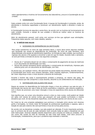 Manual Aluno - UNIP Página 5
sobre agendamentos e horários de funcionamento dos laboratórios, procure à Coordenação da sua
unidade.
d. COORDENAÇÃO
Cada unidade conta com uma Coordenação Geral. A equipe de Coordenação é composta, ainda, de
atendentes e monitores capacitados a promover um atendimento rápido e eficiente a todos os
alunos.
A Coordenação funciona de segunda a sexta-feira, de acordo com os horários de funcionamento de
cada unidade. Consulte a equipe de sua unidade e informe-se melhor sobre os horários de
atendimento.
Além do atendimento pessoal, você conta com serviços on-line que agilizam suas solicitações.
Trataremos deste assunto, com maior detalhe, adiante.
5. O INÍCIO DAS AULAS
a. ACESSANDO ÀS DEPENDÊNCIAS DA INSTITUIÇÃO
Para evitar transtornos no início de cada semestre letivo, o aluno deve tomar algumas medidas
que facilitarão seu acesso às dependências da Instituição. No início de cada semestre, será
disponibilizada uma equipe de atendimento específica, na entrada de cada unidade, que auxiliará o
ingresso dos alunos e lhe ajudará a encontrar a sala em que foi lotado. Durante todo o semestre,
só será permitida a entrada de alunos nas seguintes condições:
 Alunos do 1o
semestre devem ter em mãos o comprovante de pagamento da taxa de matrícula
e um documento de identificação com foto;
 Alunos dos demais semestres devem apresentar o comprovante de rematrícula, impresso pelo
sistema junto com um documento de identificação, com foto.
Os alunos que, por qualquer motivo, não estiverem de posse destes documentos, deverão dirigir-se
à Coordenação para terem seus acessos liberados. Estas medidas objetivam, fundamentalmente,
dar maior segurança a todo o corpo docente e discente da Instituição.
Durante o horário das aulas é expressamente proibida a presença, no interior das salas, de
qualquer pessoa que não componha o corpo docente, discente ou de colaboradores da Instituição.
b. DISTRIBUIÇÃO DOS ALUNOS POR SALAS
Depois de acessar às dependências da Instituição chegou a hora de conhecer sua sala de aula. A
distribuição dos alunos por sala é feita de forma automática e aleatória, pelo sistema acadêmico,
com o intuito de promover uma maior interação e troca de experiência entre alunos de diferentes
cursos.
Isso significa que, ao cursar uma disciplina comum a dois ou mais cursos, você poderá ser lotado
em salas com alunos de outros cursos que possuem em suas grades curriculares a mesma
disciplina que você. Já nas disciplinas específicas, você estudará apenas com alunos do seu curso.
Por tratar-se de uma proposta pedagógica que promove a interação entre alunos com diversos
perfis e formações, no intuito maior de formação de profissionais qualificados e capazes, após a
lotação de sala pelo sistema não será permitida a troca de turmas pelos alunos.
De acordo com as disciplinas cursadas, sua sala poderá ser alterada. É muito importante portanto,
que no primeiro dia de aula de cada semestre você consulte todas as salas e disciplinas em que
está matriculado: diversas relações estarão disponíveis para consulta em todas as unidades. Caso
seu nome não conste da lista de chamada da sala onde está lotado, você deve procurar a
Coordenação, imediatamente, para que o problema seja analisado e resolvido.
 