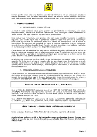 Manual Aluno - UNIP Página 6
Sempre que for cursar uma nova disciplina você deverá informar-se em que sala deverá estudar. E
sempre lembrando: caso seu nome não conste da lista de chamada da sala onde está assistindo
aula, você deverá procurar a Coordenação, imediatamente, para os encaminhamentos necessários.
6. O SEMESTRE LETIVO
a. PROCEDIMENTOS DE REMATRÍCULA
Ao final de cada semestre letivo, para garantir sua permanência na Instituição, você deve,
obrigatoriamente, renovar sua matrícula (rematrícula). Esta renovação é feita diretamente no
“aluno on-line”, que você conhecerá em outra seção deste manual.
Para efetivar sua rematrícula, você precisa estar com suas situações financeira e acadêmica
regulares. Caso exista algum tipo de pendência acadêmica você deve procurar a Coordenação
Geral para regularizá-la. As pendências financeiras devem ser regularizadas com a equipe de
atendimento do financeiro que atenderá em datas e horários específicos a serem divulgados,
semestralmente, pela Coordenação Geral. Também não será permitida a renovação de matrículas
de alunos que apresentem qualquer tipo de pendência documental.
É sua rematrícula que assegura sua vaga para o semestre seguinte e permite que a Instituição
planeje a estrutura necessária para o próximo semestre letivo. É muito importante portanto, que
você fique atento ao período de rematrícula divulgado pela coordenação e a efetive dentro dos
prazos determinados, ao final de cada semestre letivo.
Ao efetivar sua rematrícula, você receberá a grade de disciplinas que deverá cursar no semestre
seguinte. Por tratar-se de um curso modular, não são permitidas trocas de disciplinas na grade
ofertada. Você também não poderá incluir outras disciplinas além daquelas ofertadas (exceção
apenas para as disciplinas de recuperação). Com relação ao trancamento, o assunto será tratado
em tópico específico.
b. APROVAÇÃO, REPROVAÇÃO E FREQÜÊNCIA
A sua aprovação nas disciplinas ministradas pela modalidade SEPI está vinculada à MÉDIA FINAL
(MF) obtida ao término de todas as avaliações de cada disciplina que não poderá ser inferior a 5,0
(cinco). Sua média é obtida a partir de notas distintas, com pesos diferenciados, que dão origem a
uma MÉDIA DA DISCIPLINA (MD) e uma MÉDIA FINAL (MF), conforme detalhado a seguir:
MÉDIA DA DISCIPLINA (MD)= (NP X 0,25) + (AP X 0,75)
Caso a MÉDIA DA DISCIPLINA, calculada a partir da NOTA DE PARTICIPAÇÃO (NP) e NOTA DA
AVALIAÇÃO PRESENCIAL (AP) seja igual ou superior a 6,0 (seis), o aluno estará automaticamente
aprovado, SEM A NECESSIDADE de realizar o EXAME FINAL (EF) e sua MÉDIA FINAL (MF) será
IGUAL à MÉDIA DA DISPLINA (MD).
Caso a MÉDIA DA DISCIPLINA seja inferior a 6,0 (seis) o aluno ESTARÁ OBRIGADO A REALIZAR O
EXAME FINAL (EF). Neste caso, sua MÉDIA FINAL passará a ser calculada da seguinte forma:
MÉDIA FINAL (MF)= (EXAME FINAL + MÉDIA DA DISCIPLINA)/2
Para a aprovação do aluno, a MÉDIA FINAL deverá ser igual ou superior a 5,0 (cinco).
As disciplinas podem, a critério da instituição, serem ministradas de duas formas: com
tutoria presencial ou com tutoria interativa. A avaliação dos dois tipos de disciplinas é
diferenciada:
 