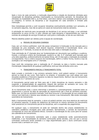 Manual Aluno - UNIP Página 8
Após o inicio de cada semestre, a instituição disponibiliza a relação de disciplinas ofertadas para
recuperação de disciplinas perdidas (reprovações ou trancamentos parciais). As disciplinas são
ofertadas na modalidade EAD e, ao final delas, você deve realizar uma avaliação presencial (prova
ou trabalho). O número de disciplinas a ser recuperada em cada semestre é limitado pela
instituição.
Esta metodologia permite a você recuperar disciplinas eventualmente perdidas num semestre, já
no semestre seguinte, mas não se aplica em casos de trancamento total do semestre.
A solicitação de matricula para recuperação de disciplinas é um serviço pré-pago, a ser solicitado
diretamente no aluno on-line. O valor cobrado por cada disciplina é regulamentado por meio de
contrato de prestação de serviços firmado por você junto a instituição, no ato de sua matrícula.
Maiores detalhes podem ser obtidos junto à equipe de coordenação.
g. PROVAS DE SEGUNDA CHAMADA
Caso, por um motivo justificável, você não possa comparecer à Instituição no dia marcado para a
realização de uma avaliação, você deverá requerer, diretamente à Coordenação Geral, uma
solicitação de 2a
chamada, no prazo de até dois dias úteis após a realização da prova.
Toda solicitação de 2a
chamada deve ser fundamentada em documento que justifique a ausência,
ficando, a exclusivo critério da Coordenação, aceitá-lo ou não. A 2a
chamada será marcada para
uma data específica, preferencialmente às sextas-feiras, até 15 dias após a realização da avaliação
correspondente. Fica a critério exclusivo da Coordenação, definir a melhor forma, horário e tipo de
avaliação a ser empregada como 2a
chamada.
Caso você não compareça para a realização da 2a
chamada na data e horário marcado pela
Coordenação independente de qualquer justificativa, terá sua nota atribuída como zero.
h. TRANCAMENTO PARCIAL E TRANCAMENTO TOTAL
Após cursado e concluído o seu primeiro semestre letivo, você poderá realizar o trancamento
parcial ou total de seu curso. Para fazê-lo no entanto, é necessário que você esteja com suas
situações acadêmica e financeira regulares na data do requerimento. Nenhum tipo de trancamento
é permitido no 1o
semestre do curso.
O trancamento parcial pode ser feito para até 3 (três) disciplinas do mesmo semestre e não
suspende a obrigatoriedade de pagamento integral das parcelas do semestre em curso. Em
nenhuma hipótese serão cobrados valores além daqueles pactuados.
Já no trancamento total, o aluno interrompe o semestre e, automaticamente, suspende todos os
pagamentos a incorrer da data de aprovação do requerimento até o final do semestre trancado.
Neste caso, ao final do semestre trancado, você deve procurar a Coordenação de sua unidade para
renovar sua matrícula e retomar seus estudos ou renovar o seu trancamento. Não existe renovação
automática de trancamento.
Após o trancamento total do semestre, o aluno só poderá solicitar uma nova abertura de matrícula
no semestre seguinte. O pedido de reabertura da matrícula no mesmo semestre de trancamento
total caracteriza um trancamento parcial de disciplinas, sem a suspensão dos pagamentos.
Em qualquer caso, o trancamento só pode ser realizado dentro dos prazos estabelecidos no
calendário acadêmico divulgado para cada semestre. Normalmente, o período de trancamento
corresponde ao início dos semestres letivos. Consulte a Coordenação do seu curso para ter acesso
aos calendários de trancamento.
Os pedidos de trancamento solicitados após o prazo estabelecido serão automaticamente
indeferidos, e as mensalidades do semestre continuarão sendo devidas, uma vez que o serviço
contratado continuará sendo prestado e a vaga disponibilizada para o aluno continuará ociosa
durante todo o semestre em curso.
 