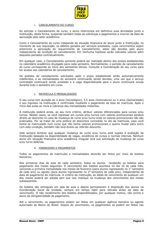 Manual Aluno - UNIP Página 9
i. CANCELAMENTO DO CURSO
Ao solicitar o Cancelamento de curso, o aluno interrompe em definitivo suas atividades junto a
Instituição, desta forma, suspende também todas as cobranças e pagamentos a incorrer da data de
aprovação pelo setor acadêmico.
Como o Cancelamento do curso independe da situação financeira do aluno junto a Instituição, no
momento de sua requisição, os débitos gerados por serviços prestados, cujos vencimentos sejam
anteriores a aprovação do requerimento de Cancelamento, estes são devidos pelo aluno
independente da condição do cancelamento. Em nenhuma hipótese serão cobrados valores além
daqueles pactados contratualmente.
Em qualquer caso, o Cancelamento somente poderá ser realizado dentro dos prazos estabelecidos
no calendário acadêmico divulgado para cada semestre. Normalmente, o período de cancelamento
do curso corresponde ao início dos semestres letivos. Consulte a Coordenação do seu curso para
ter acesso aos calendários de cancelamento.
Os pedidos de cancelamento solicitados após o prazo estabelecido serão automaticamente
indeferidos, e as mensalidades do semestre continuarão sendo devidas, uma vez que o serviço
contratado continuará sendo prestado e a vaga disponibilizada para o aluno continuará ociosa
durante todo o semestre em curso.
j. MATRÍCULA E MENSALIDADES
O seu curso tem duração de 2 anos (tecnológico), 3,5 anos (licenciatura) ou 4 anos (bacharelado)
e seu ingresso na Instituição é confirmado mediante o pagamento da taxa de matrícula. Após o
início das aulas se inicia a cobrança das mensalidades restantes.
A instituição poderá ainda, ao seu livre critério, atribuir valores diferenciados para cursos e/ou
turnos. Nestes casos, se você ingressar em cursos e/ou turnos com valores promocionais perderá
direito ao desconto no caso de mudança de curso e/ou turno onde os valores promocionais não são
praticados. Por se tratar de uma política de descontos concedida no ato da matrícula, caso você
tenha se matriculado num curso que não tenha valores promocionais e queira mudar para outro
com esta condição, também não terá direito ao referido desconto.
Vale sempre lembrar que qualquer mudança de curso e/ou turno está sujeita à avaliação da
Instituição baseada na disponibilidade de vagas, existência de cursos e normas internas. Nenhum
aluno em situação financeira e/ou acadêmica irregular terá sua solicitação de mudança de curso
e/ou turno deferida.
k. FINANCEIRO X PAGAMENTOS
Todos os pagamentos de matrículas e mensalidades deverão ser feitos por meio de boletos
bancários.
Nos primeiros dias de aula de cada semestre, todos os alunos receberão os boletos para
pagamento dos meses seguintes. O vencimento dos boletos acontece no dia 10 de cada mês,
vencendo a primeira mensalidade nos meses de fevereiro (para alunos ingressando no 1o
semestre
de cada ano) ou agosto (para alunos ingressando no 2o
semestre de cada ano), independente da
data de pagamento da matrícula. A critério da instituição, as datas de vencimento de qualquer um
dos meses poderá ser adiada sem que isso implique na mudança dos vencimentos dos meses
subseqüentes.
Os boletos são entregues em sala de aula e depois permanecem à disposição dos alunos na
Coordenação Geral da Unidade, sempre em tempo hábil para retirada antes da data de
vencimento. O não recebimento dos boletos disponibilizados, por qualquer motivo, não exime o
aluno da obrigatoriedade de pagamento.
Até o vencimento, os pagamentos podem ser feitos em qualquer agência bancária ou agente
autorizado do Banco do Brasil. Depois do vencimento, os pagamentos só podem ser feitos nas
 