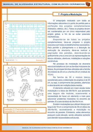 MANUAL DE ALVENARIA ESTRUTURALCOM BLOCOS CERÂMICOS
11
MANUAL DE ALVENARIA ESTRUTURAL COM BLOCOS CERÂMICOS
O anteprojeto modulado com todas as
informações relevantes é o ponto de partida para a
confecção dos projetos complementares
(hidráulico, elétrico, etc.). Todos os projetos devem
ser coordenados por um único responsável pelo
projeto global, a fim de se evitar possíveis
interferências.
Dispondo-se de todos os projetos
complementares, deve-se preparar o projeto
executivo com todos os detalhamentos necessários.
Para permitir o planejamento e a descrição da
execução da alvenaria, deve-se realizar a
paginação das paredes, descrevendo-as
graficamente uma a uma com as representações de
blocos utilizados, aberturas, instalações e soluções
construtivas.
No processo de modulação da alvenaria
estrutural trabalha-se com as famílias modulares de
blocos.As principais famílias utilizadas são a família
39 (módulo de 20 cm) e a família 29 cm (módulo de
15 cm).
Na família de 39 o módulo básico
considerado para a elaboração de projetos é de 20
cm, ou seja, o comprimento das paredes, aberturas
e vãos deverão ser múltiplos desta medida.
O elemento utilizado em maior escala nesta
modulação é o bloco de 39x19x14, que apresenta
uma largura não modular, ocasionando a
necessidade de haver um elemento a mais para
solucionar problemas modulares no encontro de
paredes. É o caso do bloco de 34x19x14 cm.
Existem modulações que utilizam blocos com
largura de 19 cm e comprimento de 39 cm (bloco de
39x19x19), racionalizando a modulação no
encontro de paredes. Entretanto, estes elementos
possuem custo elevado, sendo utilizados somente
para atender necessidades estruturais.
Ilustração 17
Ilustração 18
Ilustração 17: Paginação de uma parede.
Ilustração 18: Família 39 (módulo de 20 cm).
7 - Projeto e Modulação
 