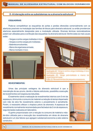 ALVENARIAALVENARIA
8 - A interação entre os subsistemas na a alvenaria estrutural
MANUAL DE ALVENARIA ESTRUTURAL COM BLOCOS CERÂMICOS
MANUAL DE ALVENARIA ESTRUTURALCOM BLOCOS CERÂMICOS14
Ilustração 22: Verga e contra-verga moldadas in loco
com blocos canaletas.
Ilustração 23: Verga pré-moldada e marco de
argamassa armada.
Foto 15: Revestimentos de pequena espessura.
ESQUADRIAS:
Pode-se compatibilizar as esquadrias de portas e janelas oferecidas comercialmente com as
aberturas possíveis na modulação das famílias de blocos para alvenaria estrutural, ou então providenciar
aberturas especialmente designadas para a modulação utilizada. Diversas técnicas racionalizadoras
podem ser utilizadas para a confecção das esquadrias na alvenaria estrutural. Dentre estas as mais usuais
estão:
- Vergas e contra-vergas moldadas in loco;
- Vergas e contra-vergas pré-moldadas;
- Batentes envolventes;
- Marco de argamassa armada;
- Marco montado in loco;
Ilustração 22
Ilustração 23
REVESTIMENTOS:
Umas das principais vantagens da alvenaria estrutural é que a
manutenção de seu prumo, devido a fatores estruturais, possibilita a execução
de revestimentos com espessuras reduzidas.
É totalmente viável a realização de revestimentos internos com 5 mm de
espessura, diminuindo o consumo de material e a redução do tempo dispensado
com mão de obra No revestimento externo o procedimento é semelhante.
Porém, é necessário efetuar o chapisco prévio da alvenaria. A espessura de
revestimento normalmente recomendada para fachada é de 2 cm de espessura,
segundo testes realizados em laboratório.
O ganho proporcionado com a redução no consumo de material e mão-
de-obra utilizada para a execução dos revestimentos em obras de alvenaria
estrutural é um dos fatores que agregam substancial economia a este sistema
construtivo.
Foto 17
 