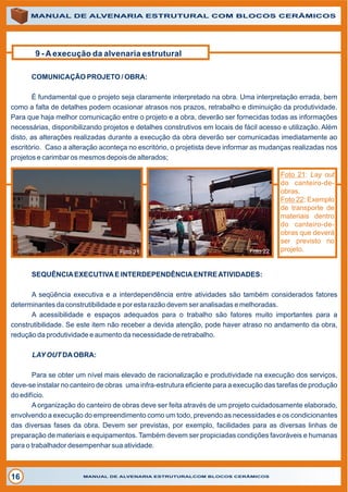 9 - A execução da alvenaria estrutural
MANUAL DE ALVENARIA ESTRUTURAL COM BLOCOS CERÂMICOS
MANUAL DE ALVENARIA ESTRUTURALCOM BLOCOS CERÂMICOS16
Foto 21: Lay out
do canteiro-de-
obras.
Foto 22: Exemplo
de transporte de
materiais dentro
do canteiro-de-
obras que deverá
ser previsto no
projeto.
COMUNICAÇÃO PROJETO / OBRA:
É fundamental que o projeto seja claramente interpretado na obra. Uma interpretação errada, bem
como a falta de detalhes podem ocasionar atrasos nos prazos, retrabalho e diminuição da produtividade.
Para que haja melhor comunicação entre o projeto e a obra, deverão ser fornecidas todas as informações
necessárias, disponibilizando projetos e detalhes construtivos em locais de fácil acesso e utilização. Além
disto, as alterações realizadas durante a execução da obra deverão ser comunicadas imediatamente ao
escritório. Caso a alteração aconteça no escritório, o projetista deve informar as mudanças realizadas nos
projetos e carimbar os mesmos depois de alterados;
Foto 21
SEQUÊNCIAEXECUTIVAE INTERDEPENDÊNCIAENTREATIVIDADES:
A seqüência executiva e a interdependência entre atividades são também considerados fatores
determinantes da construtibilidade e por esta razão devem ser analisadas e melhoradas.
A acessibilidade e espaços adequados para o trabalho são fatores muito importantes para a
construtibilidade. Se este item não receber a devida atenção, pode haver atraso no andamento da obra,
redução da produtividade e aumento da necessidade de retrabalho.
LAYOUT DAOBRA:
Para se obter um nível mais elevado de racionalização e produtividade na execução dos serviços,
deve-se instalar no canteiro de obras uma infra-estrutura eficiente para a execução das tarefas de produção
do edifício.
A organização do canteiro de obras deve ser feita através de um projeto cuidadosamente elaborado,
envolvendo a execução do empreendimento como um todo, prevendo as necessidades e os condicionantes
das diversas fases da obra. Devem ser previstas, por exemplo, facilidades para as diversas linhas de
preparação de materiais e equipamentos. Também devem ser propiciadas condições favoráveis e humanas
para o trabalhador desempenhar sua atividade.
Foto 22
 