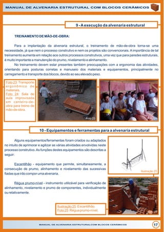 MANUAL DE ALVENARIA ESTRUTURALCOM BLOCOS CERÂMICOS
17
MANUAL DE ALVENARIA ESTRUTURAL COM BLOCOS CERÂMICOS
9 - A execução da alvenaria estrutural
TREINAMENTO DE MÃO-DE-OBRA:
Para a implantação da alvenaria estrutural, o treinamento de mão-de-obra torna-se uma
necessidade, já que nem o processo construtivo e nem os projetos são convencionais. A importância de tal
treinamento aumenta em relação aos outros processos construtivos, uma vez que para paredes estruturais,
é muito importante a manutenção do prumo, nivelamento e alinhamento.
No treinamento devem estar presentes também preocupações com a ergonomia das atividades,
orientando para posturas corretas e manuseio dos materiais e equipamentos, principalmente no
carregamento e transporte dos blocos, devido ao seu elevado peso.
Foto 23 Foto 24
Foto 23: Transporte
ergonômico de
materiais.
Foto 24: Sala de
aula improvisada
em canteiro-de-
obra para treino de
mão-de-obra.
10 - Equipamentos e ferramentas para a alvenaria estrutural
Alguns equipamentos/ferramentas foram criados ou adaptados
no intuito de aprimorar e agilizar as várias atividades envolvidas neste
processo construtivo.As funções destes equipamentos são descritas a
seguir:
Escantilhão - equipamento que permite, simultaneamente, a
consecução de prumo, alinhamento e nivelamento das sucessivas
fiadas que irão compor uma alvenaria.
Régua prumo-nível - instrumento utilizável para verificação de
alinhamento, nivelamento e prumo de componentes, individualmente
ou relativamente.
Ilustração 25: Escantilhão.
Foto 25: Régua prumo-nível.
Ilustração 25
Foto 25
 