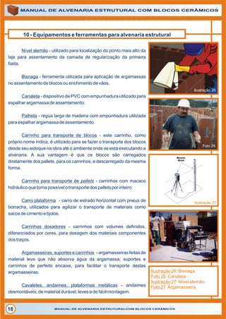 10 - Equipamentos e ferramentas para alvenaria estrutural
MANUAL DE ALVENARIA ESTRUTURAL COM BLOCOS CERÂMICOS
MANUAL DE ALVENARIA ESTRUTURALCOM BLOCOS CERÂMICOS18
Nível alemão - utilizado para localização do ponto mais alto da
laje para assentamento da camada de regularização da primeira
fiada.
Bisnaga - ferramenta utilizada para aplicação de argamassas
no assentamento de blocos ou enchimento de vãos.
Canaleta - dispositivo de PVC com empunhadura utilizado para
espalhar argamassa de assentamento.
Palheta - régua larga de madeira com empunhadura utilizada
para espalhar argamassa de assentamento.
Carrinho para transporte de blocos - este carrinho, como
próprio nome indica, é utilizado para se fazer o transporte dos blocos
desde seu estoque na obra até o ambiente onde se está executando a
alvenaria. A sua vantagem é que os blocos são carregados
diretamente dos pallets, para os carrinhos, e descarregado da mesma
forma.
Carrinho para transporte de pallets - carrinhos com macaco
hidráulico que torna possível o transporte dos pallets por inteiro.
Carro plataforma - carro de estrado horizontal com pneus de
borracha, utilizados para agilizar o transporte de materiais como
sacos de cimento e tijolos.
Carrinhos dosadores - carrinhos com volumes definidos,
diferenciados por cores, para dosagem dos materiais componentes
dos traços.
Argamasseiras, suportes e carrinhos - argamasseiras feitas de
material leve que não absorva água da argamassa; suportes e
carrinhos de perfeito encaixe, para facilitar o transporte destas
argamasseiras.
Cavaletes, andaimes, plataformas metálicas - andaimes
desmontáveis, de material durável, leves e de fácil montagem.
Ilustração 26
Foto 26
Ilustração 27
Foto 27
Ilustração 26: Bisnaga.
Foto 26: Canaleta
Ilustração 27: Nível alemão.
Foto 27:Argamasseira.
 