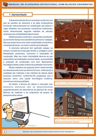 ALVENARIAALVENARIA
1 - Apresentação
A alvenaria estrutural é um processo construtivo em
que as paredes de alvenaria e as lajes enrijecedoras
funcionam estruturalmente em substituição aos pilares e
vigas utilizados nos processos construtivos tradicionais,
sendo dimensionado segundo métodos de cálculos
racionais e de confiabilidade determinável.
Neste processo construtivo, as paredes constituem-
se ao mesmo tempo nos subsistemas estrutura e vedação,
fato que proporciona uma maior simplicidade construtiva e
conseqüentemente um maior nível de racionalização.
A alvenaria estrutural tem ganhado espaço no
cenário mundial da construção devido à vantagens como
flexibilidade construtiva, economia e velocidade de
construção. Mas sua maior notoriedade deve-se ao seu
potencial de racionalização e produtividade, que possibilita
a produção de construções com bom desempenho
tecnológico aliado a altos índices de qualidade e economia.
Muitos trabalhos de pesquisa foram desenvolvidos
em alvenaria estrutural nos últimos 50 anos, melhorando a
qualidade dos materiais e dos métodos de cálculo deste
processo construtivo, conferindo-lhe progressos que o
colocam como uma opção tecnológica moderna,
econômica e de boa qualidade.
No Brasil, a técnica de cálculo e execução com
alvenaria estrutural vêm se desenvolvendo
progressivamente em decorrência da abertura de novas
fábricas de materiais e do surgimento de grupos de
pesquisa sobre o tema.
MANUAL DE ALVENARIA ESTRUTURAL COM BLOCOS CERÂMICOS
MANUAL DE ALVENARIA ESTRUTURALCOM BLOCOS CERÂMICOS2
Foto 1
Foto 2
Foto 3
Foto 3: Edifício em alvenaria estrutural de blocos
cerâmicos emAmsterdã / Holanda.
Fotos 1 e 2: Canteiro de obras de uma construção
em alvenaria estrutural com blocos cerâmicos.
Ilustração 1
 