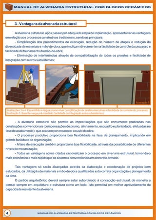 3 - Vantagens da alvenaria estrutural
Aalvenaria estrutural, após passar por adequada etapa de implantação, apresenta várias vantagens
em relação aos processos construtivos tradicionais, sendo as principais:
- Simplificação dos procedimentos de execução, redução do número de etapas e redução da
diversidade de materiais e mão-de-obra, que implicam diretamente na facilidade de controle do processo e
facilidade de treinamento da mão-de-obra;
- Eliminação de interferências através da compatibilização de todos os projetos e facilidade de
integração com outros subsistemas;
MANUAL DE ALVENARIA ESTRUTURAL COM BLOCOS CERÂMICOS
MANUAL DE ALVENARIA ESTRUTURALCOM BLOCOS CERÂMICOS4
Ilustração 3 Ilustração 4 Ilustração 5
-
- O processo produtivo proporciona boa flexibilidade na fase de planejamento, implicando em
grande facilidade de organização;
- A fase de execução também proporciona boa flexibilidade, através da possibilidade de diferentes
níveis de mecanização;
Tais vantagens só serão alcançadas através da elaboração e coordenação de projetos bem
estudados, da utilização de materiais e mão-de-obra qualificados e da correta organização e planejamento
da obra.
A alvenaria estrutural não permite as improvisações que são comumente praticadas nas
construções convencionais (compensações de prumo, alinhamento, esquadro e planicidade, efetuadas na
fase de acabamento), que acabam por encarecer o custo da obra;
- Todas as vantagens acima citadas racionalizam o processo em alvenaria estrutural, tornando-o
mais econômico e mais rápido que os sistemas convencionais em concreto armado.
O partido arquitetônico deverá sempre estar subordinado à concepção estrutural, de maneira a
pensar sempre em arquitetura e estrutura como um todo. Isto permitirá um melhor aproveitamento da
capacidade resistente da alvenaria.
Ilustrações 3 e 4: Escantilhão e régua prumo-nível (simplificação de tarefas executivas e facilidade de controle do processo).
Ilustração 5: Batente-verga pré-moldado (facilidade de integração entre subsistemas).
 