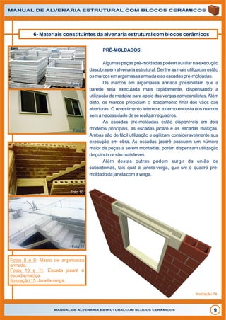 MANUAL DE ALVENARIA ESTRUTURALCOM BLOCOS CERÂMICOS
9
MANUAL DE ALVENARIA ESTRUTURAL COM BLOCOS CERÂMICOS
6- Materiais constituintes da alvenaria estrutural com blocos cerâmicos
PRÉ-MOLDADOS:
Algumas peças pré-moldadas podem auxiliar na execução
das obras em alvenaria estrutural. Dentre as mais utilizadas estão
os marcos em argamassa armada e as escadas pré-moldadas.
Os marcos em argamassa armada possibilitam que a
parede seja executada mais rapidamente, dispensando a
utilização de madeira para apoio das vergas com canaletas.Além
disto, os marcos propiciam o acabamento final dos vãos das
aberturas. O revestimento interno e externo encosta nos marcos
sem a necessidade de se realizar requadros.
As escadas pré-moldadas estão disponíveis em dois
modelos principais, as escadas jacaré e as escadas maciças.
Ambas são de fácil utilização e agilizam consideravelmente sua
execução em obra. As escadas jacaré possuem um número
maior de peças a serem montadas, porém dispensam utilização
de guincho e são mais leves.
Além destas outras podem surgir da união de
subsistemas, tais qual a janela-verga, que uni o quadro pré-
moldado da janela com a verga.
Foto 8
Foto 9
Foto 10
Foto 11
Fotos 8 e 9: Marco de argamassa
armada.
Fotos 10 e 11: Escada jacaré e
escada maciça.
Ilustração 15: Janela-verga.
Ilustração 14
 