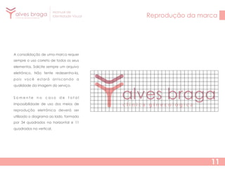 Manual de
Identidade Visual

Reprodução da marca

A consolidação de uma marca requer
sempre o uso correto de todos os seus
elementos. Solicite sempre um arquivo
eletrônico. Não tente redesenha-la,
pois você estará arriscando a
qualidade da imagem do serviço.
Somente

no

caso

de

total

impossibilidade de uso dos meios de
reprodução eletrônica deverá ser
utilizado o diagrama ao lado, formado
por 34 quadrados na horizontal e 11
quadrados na vertical.

11

 