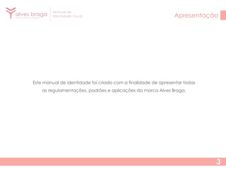 Manual de
Identidade Visual

Apresentação

Este manual de identidade foi criado com a finalidade de apresentar todas
as regulamentações, padrões e aplicações da marca Alves Braga.

3

 