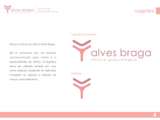 Manual de
Identidade Visual

Logotipo

Logotipo Completo
Esta é a marca do clínica Alves Braga.
Ele é composta por um símbolo
acompanhada pelo nome e a
especialidade da clínica. O logotipo
deve ser utilizado sempre em suas
cores originais, podendo ser aplicado
completo ou apenas o símbolo da

Símbolo

marca como elemento.

4

 