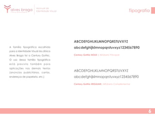 Manual de
Identidade Visual

Tipografia

ABCDEFGHIJKLMNOPQRSTUVXYZ
A família tipográfica escolhida

abcdefghijklmnopqrstuvxyz1234567890

para a Identidade Visual da clínica
Alves Braga foi a Century Gothic.

Century Gothic BOLD | Alfabeto Principal

O uso dessa família tipográfica
está previsto também para
aplicações nos demais textos
(anúncios publicitários, cartas,

ABCDEFGHIJKLMNOPQRSTUVXYZ

endereços de papelaria, etc.)

abcdefghijklmnopqrstuvxyz1234567890
Century Gothic REGULAR| Alfabeto Complementar

6

 