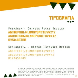 TiPoGrAfIa
Primária - Chinese Rocks Regular
AbCdEfGhIjKlMnOpQrStUvWxYz
aBcDeFgHiJkLmNoPqRsTuVwXyZ
0123456789
Secundária - Orator Estended Medium
ABCDEFGHIJKLMNOPQRSTUVWXYZ
abcdefghijklmnopqrstuvwxyz
0123456789
A família tipográfica escolhida como primária para o conjunto da identidade
visual do selo foi a Chinese Rocks, em sua versão Regular. O uso é recomendado
para títulos e informações curtas que necessitem destaque. Para tipografia
secundária foi definida a família Orator, versão Estended Medium. O uso é
recomendado para textos corridos e informações em menor dimensão ou que
necessitem melhor legibilidade.
13
 