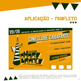 ApLiCação - PaNfLeTo
Realização
Parceria
Apoio
(Videoclipe, 2014) Realização: Bamako Produção
Produção: CCJ Recife / N’Zambi Produção
Duração: 3’50”
(Documentário, 2006) Realização: Júlio SIlvão
Tavares | Origem: Cabo Verde | Duração: 52’
PrA VeRdAdE EsTrEmEcEr - N’ZaMbICiNeClUbE CaSaFaRoL
CiNeClUbE CaSaFaRoL
BaTuQuE – A AlMa De Um PoVo
Após os filmes debate com Realizadores
sIsTeMa
cOmUnIcAção iNdEpEnDeNtE
dE
29/08 CaSa CoLeTiVo - Av. ZuMbI DoS PaLmArEs, 85, AmArO BrAnCo, OlInDa – Pe
EnTrAdA GrAtUiTa
sistemaamarobranco.wordpress.com
sistamarobranco@gmail.com
+55 81 99999 8888 / 97777 6666
facebook.com/sistemaamarobranco
InFoRmAçõeS
Este tipo de aplicação, bem como banners, cartazes e outras peças de divulgação
permitem maior elaboração no uso dos elementos compositivos, atentando para não
sobrecarregar de forma prejudicial à legibilidade do selo.
18
 