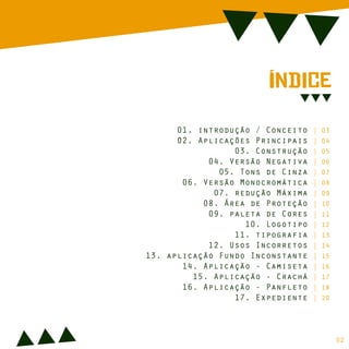 ÍnDiCe
01. introdução / Conceito | 03
02. Aplicações Principais | 04
03. Construção | 05
04. Versão Negativa | 06
05. Tons de Cinza | 07
06. Versão Monocromática | 08
07. redução Máxima | 09
08. Área de Proteção | 10
09. paleta de Cores | 11
10. Logotipo | 12
11. tipografia | 13
12. Usos Incorretos | 14
13. aplicação Fundo Inconstante | 15
14. Aplicação - Camiseta | 16
15. Aplicação - Crachá | 17
16. Aplicação - Panfleto | 18
17. Expediente | 20
02
 