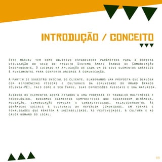 InTrOdUção / cOnCeItO
Este manual tem como objetivo estabelecer parâmetros para a correta
utilização do selo do projeto Sistema Amaro Branco de Comunicação
Independente. O cuidado na aplicação de cada um de seus elementos gráficos
é fundamental para conferir unidade à comunicação.
A partir de sugestão inicial do cliente, elaboramos uma proposta que dialoga
com referências físicas e culturais da comunidade do Amaro Branco
(Olinda-PE), tais como o seu Farol, suas expressões musicais e sua natureza.
Aliando os elementos acima citados a uma proposta de trabalho multimídia e
tecnológico, buscamos elementos compositivos que sugerissem dinâmica,
pulsação, comunicação popular e conexctividade, relacionando-os às
dinâmicas sociais e culturais da referida comunidade, em formas e
tonalidades que remetem à sociabilidade, às festividades, à cultura e ao
calor humano do local.
03
 
