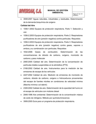 MANUAL DE GESTIÓN
AMBIENTAL
Página 37 de 101
CODIGO :
3008:2007 Aguas naturales, industriales y residuales. Determinación
de la demanda bioquímica de oxígeno
Calidad del Aire
1056-1:2002 Equipos de protección respiratoria. Parte 1: Selección y
uso
1056-2:2003 Equipos de protección respiratoria. Parte 2: Respiradores
purificadores de aire (presión negativa) contra partículas. Requisitos
1056-3:2003 Equipos de protección respiratoria. Parte 3: Respiradores
purificadores de aire (presión negativa) contra gases, vapores o
ambos y su combinación con partículas. Requisitos
1832:2006 Gases de combustión. Determinación de las
concentraciones de dióxido de carbono, oxígeno, monóxido de
carbono y peso molecular
2060:2005 Calidad del aire. Determinación de la concentración de
partículas totales suspendidas en la atmósfera (PTS)
2168:2002 Calidad de aire. Instrumentos para la medición de las
emisiones de escape de los vehículos
2227:2002 Calidad de aire. Medición de emisiones de monóxido de
carbono, dióxido de carbono, oxígeno e hidrocarburos provenientes
del escape de fuentes móviles en condiciones de velocidad mínima
(Marcha mínima o al ralentí)
2309:2002 Calidad de aire. Determinación de la opacidad del humo en
el escape de vehículos con motores diesel
2949:1998 Aire ambiental. Determinación de la concentración másica
de oxido de nitrógeno. Método por quimioluminiscencia
3069:2005 Guía para un programa de protección respiratoria.
 