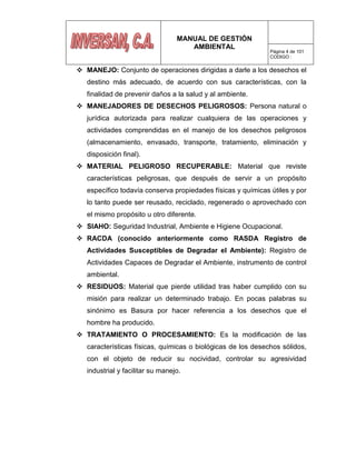 MANUAL DE GESTIÓN
AMBIENTAL
Página 4 de 101
CODIGO :
 MANEJO: Conjunto de operaciones dirigidas a darle a los desechos el
destino más adecuado, de acuerdo con sus características, con la
finalidad de prevenir daños a la salud y al ambiente.
 MANEJADORES DE DESECHOS PELIGROSOS: Persona natural o
jurídica autorizada para realizar cualquiera de las operaciones y
actividades comprendidas en el manejo de los desechos peligrosos
(almacenamiento, envasado, transporte, tratamiento, eliminación y
disposición final).
 MATERIAL PELIGROSO RECUPERABLE: Material que reviste
características peligrosas, que después de servir a un propósito
específico todavía conserva propiedades físicas y químicas útiles y por
lo tanto puede ser reusado, reciclado, regenerado o aprovechado con
el mismo propósito u otro diferente.
 SIAHO: Seguridad Industrial, Ambiente e Higiene Ocupacional.
 RACDA (conocido anteriormente como RASDA Registro de
Actividades Susceptibles de Degradar el Ambiente): Registro de
Actividades Capaces de Degradar el Ambiente, instrumento de control
ambiental.
 RESIDUOS: Material que pierde utilidad tras haber cumplido con su
misión para realizar un determinado trabajo. En pocas palabras su
sinónimo es Basura por hacer referencia a los desechos que el
hombre ha producido.
 TRATAMIENTO O PROCESAMIENTO: Es la modificación de las
características físicas, químicas o biológicas de los desechos sólidos,
con el objeto de reducir su nocividad, controlar su agresividad
industrial y facilitar su manejo.
 