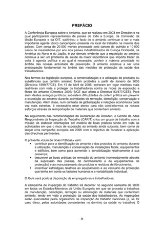 ix
PREFÁCIO
A Conferência Europeia sobre o Amianto, que se realizou em 2003 em Dresden e na
qual participaram representantes de países de toda a Europa, da Comissão da
União Europeia e da OIT, sublinhou o facto de o amianto continuar a ser o mais
importante agente tóxico cancerígeno presente no local de trabalho na maioria dos
países. Com cerca de 20 000 mortes provocada pelo cancro do pulmão e 10 000
casos de mesotelioma por ano nos países industrializados da Europa Ocidental, da
América do Norte e do Japão, é por demais evidente que a exposição ao amianto
continua a ser um problema de saúde da maior importância que importa trazer de
volta à agenda política e ao qual é necessário conferir a máxima prioridade no
âmbito das nossas actividade de prevenção. O amianto continua a ser uma
preocupação fundamental no âmbito das medidas de protecção da saúde dos
trabalhadores.
Nos termos da legislação europeia, a comercialização e a utilização de produtos ou
substâncias que contêm amianto foram proibidas a partir de Janeiro de 2005
(Directiva 1999/77/CE). Em 15 de Abril de 2006, entraram em vigor medidas mais
restritivas com vista a proteger os trabalhadores contra os riscos de exposição a
fibras de amianto (Directiva 2003/18/CE que altera a Directiva 83/477/CEE). Para
além destes avanços jurídicos, subsistem dificuldades de ordem prática em prevenir
a exposição ao amianto durante actividades de remoção, demolição, conservação e
manutenção. Além disso, num contexto de globalização e relações económicas cada
vez mais estreitas, é necessário estar atento para não contrariarmos os nossos
esforços através da reimportação de materiais que contenham amianto.
No seguimento das recomendações da Declaração de Dresden, o Comité de Altos
Responsáveis da Inspecção do Trabalho (CARIT) criou um grupo de trabalho com a
missão de elaborar orientações em matéria de boas práticas tendo em vista as
actividades em que o risco de exposição ao amianto ainda subsiste, bem como de
lançar uma campanha europeia em 2006 com o objectivo de fiscalizar a aplicação
das directivas pertinentes.
O presente «Guia de Boas Práticas» vem:
contribuir para a identificação do amianto e dos produtos do amianto durante
a utilização, manutenção e conservação de instalações fabris, equipamentos
e edifícios, bem como para aumentar a sensibilização relativamente à sua
presença;
descrever as boas práticas de remoção do amianto (nomeadamente através
da supressão das poeiras, do confinamento e de equipamentos de
protecção) e ao manuseamento de produtos e resíduos de fibrocimento;
incentivar estratégias relativas ao equipamento e ao vestuário de protecção
que tenha em conta os factores humanos e a variabilidade individual.
O Guia será posto à disposição de empregadores e trabalhadores.
A campanha de inspecção do trabalho irá decorrer no segundo semestre de 2006
em todos os Estados-Membros da União Europeia em que se proceda a trabalhos
de manutenção, demolição, remoção ou eliminação de materiais que contenham
amianto, tendo em vista a protecção da saúde dos trabalhadores. As inspecções
serão executadas pelos organismos de inspecção do trabalho nacionais (e, se for
caso disso, pelas autoridades competentes no domínio da saúde no trabalho). O
 